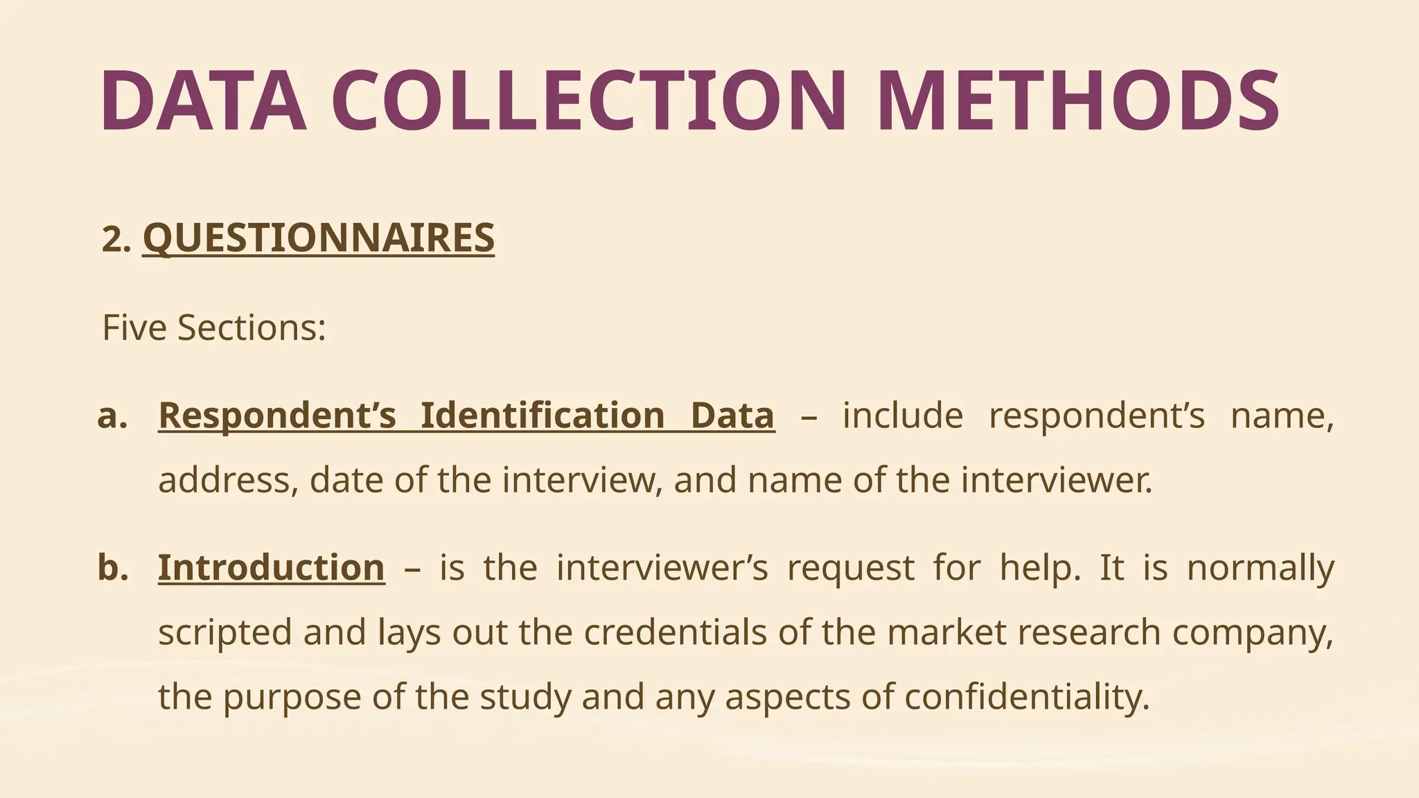 2. QUESTIONNAIRES
Five Sections:
a. Respondent’s Identification Data – include respondent’s name,
address, date of the interview, and name of the interviewer.
b. Introduction – is the interviewer’s request for help. It is normally
scripted and lays out the credentials of the market research company,
the purpose of the study and any aspects of confidentiality.
DATA COLLECTION METHODS
 