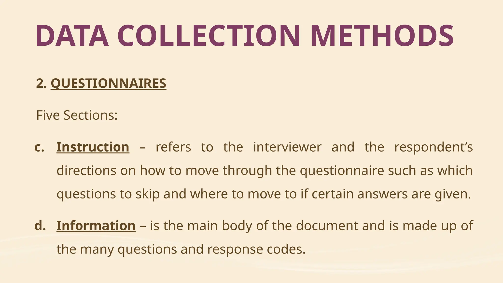 2. QUESTIONNAIRES
Five Sections:
c. Instruction – refers to the interviewer and the respondent’s
directions on how to move through the questionnaire such as which
questions to skip and where to move to if certain answers are given.
d. Information – is the main body of the document and is made up of
the many questions and response codes.
DATA COLLECTION METHODS
 