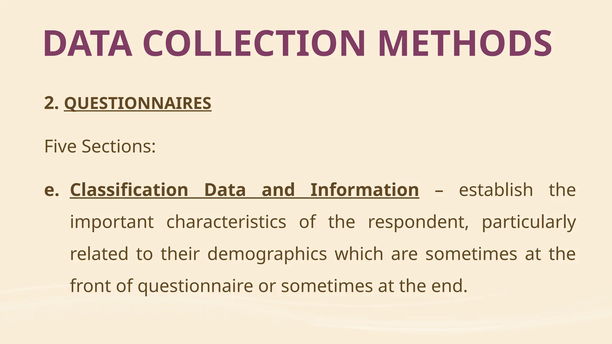 2. QUESTIONNAIRES
Five Sections:
e. Classification Data and Information – establish the
important characteristics of the respondent, particularly
related to their demographics which are sometimes at the
front of questionnaire or sometimes at the end.
DATA COLLECTION METHODS
 