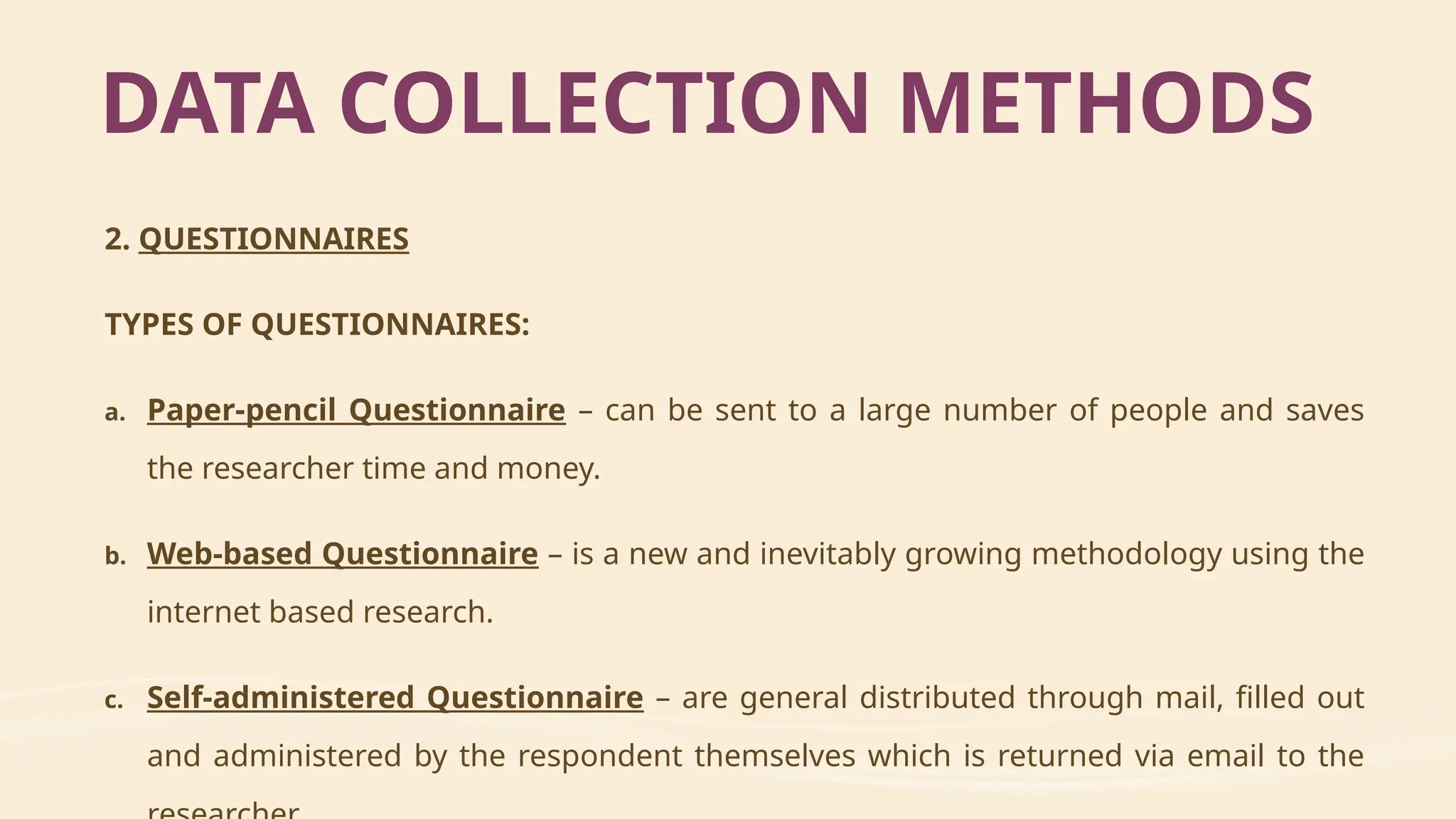2. QUESTIONNAIRES
TYPES OF QUESTIONNAIRES:
a. Paper-pencil Questionnaire – can be sent to a large number of people and saves
the researcher time and money.
b. Web-based Questionnaire – is a new and inevitably growing methodology using the
internet based research.
c. Self-administered Questionnaire – are general distributed through mail, filled out
and administered by the respondent themselves which is returned via email to the
DATA COLLECTION METHODS
 