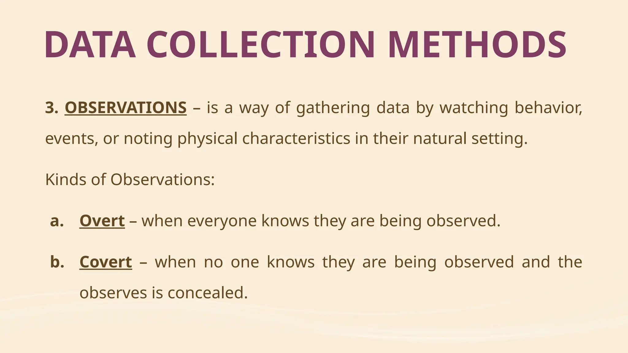 3. OBSERVATIONS – is a way of gathering data by watching behavior,
events, or noting physical characteristics in their natural setting.
Kinds of Observations:
a. Overt – when everyone knows they are being observed.
b. Covert – when no one knows they are being observed and the
observes is concealed.
DATA COLLECTION METHODS
 