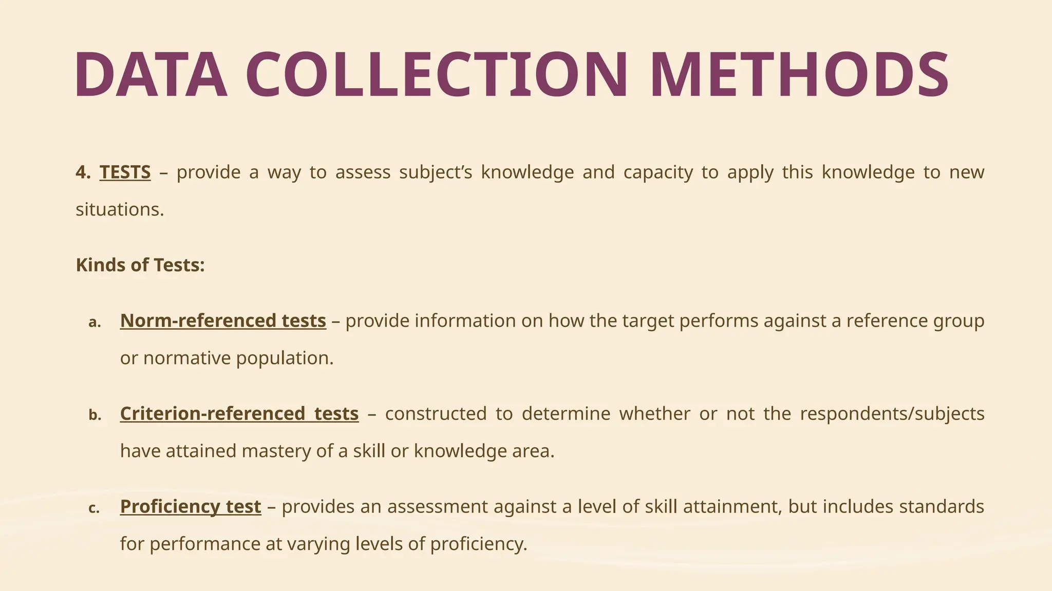 4. TESTS – provide a way to assess subject’s knowledge and capacity to apply this knowledge to new
situations.
Kinds of Tests:
a. Norm-referenced tests – provide information on how the target performs against a reference group
or normative population.
b. Criterion-referenced tests – constructed to determine whether or not the respondents/subjects
have attained mastery of a skill or knowledge area.
c. Proficiency test – provides an assessment against a level of skill attainment, but includes standards
for performance at varying levels of proficiency.
DATA COLLECTION METHODS
 