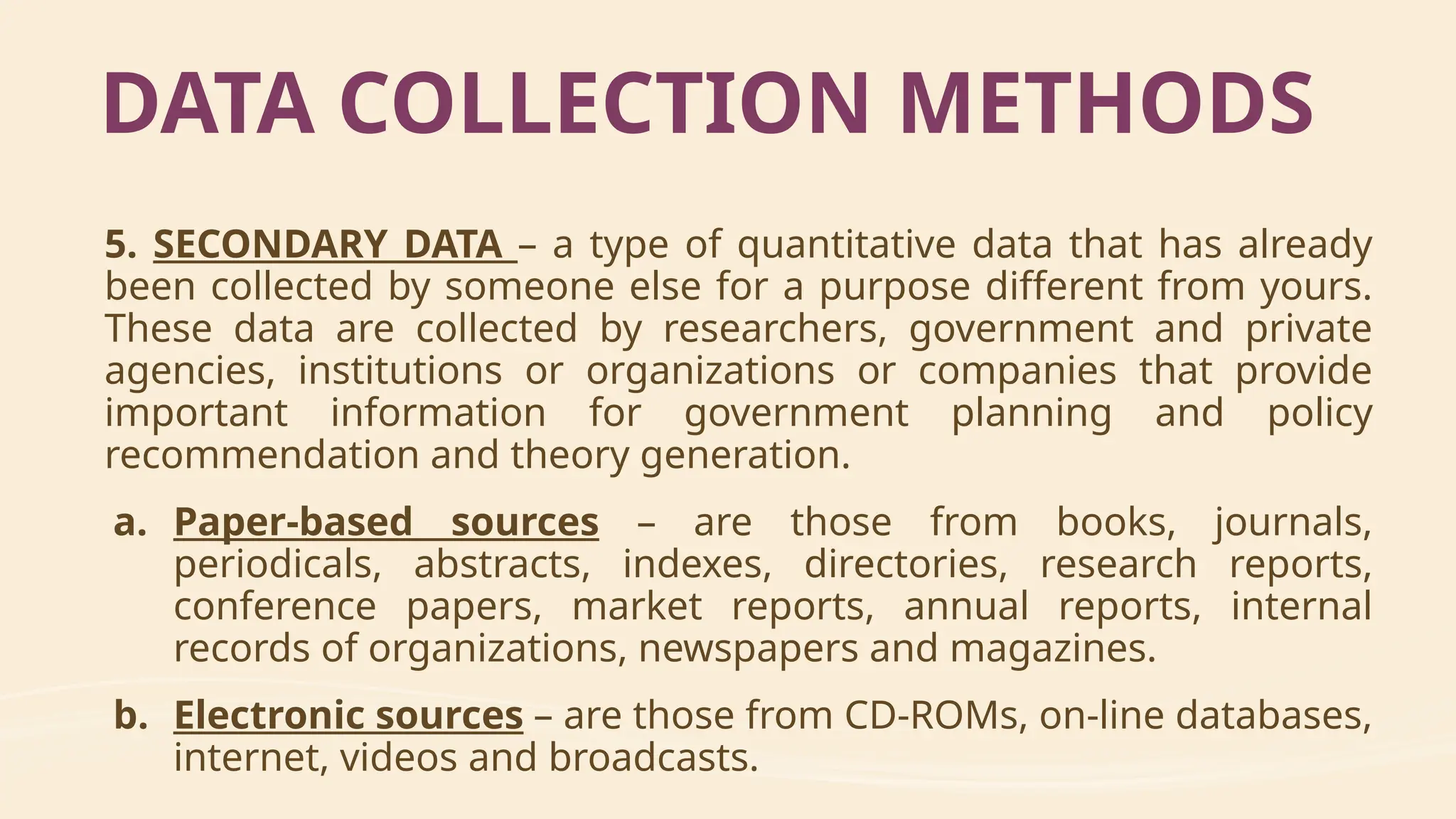 5. SECONDARY DATA – a type of quantitative data that has already
been collected by someone else for a purpose different from yours.
These data are collected by researchers, government and private
agencies, institutions or organizations or companies that provide
important information for government planning and policy
recommendation and theory generation.
a. Paper-based sources – are those from books, journals,
periodicals, abstracts, indexes, directories, research reports,
conference papers, market reports, annual reports, internal
records of organizations, newspapers and magazines.
b. Electronic sources – are those from CD-ROMs, on-line databases,
internet, videos and broadcasts.
DATA COLLECTION METHODS
 