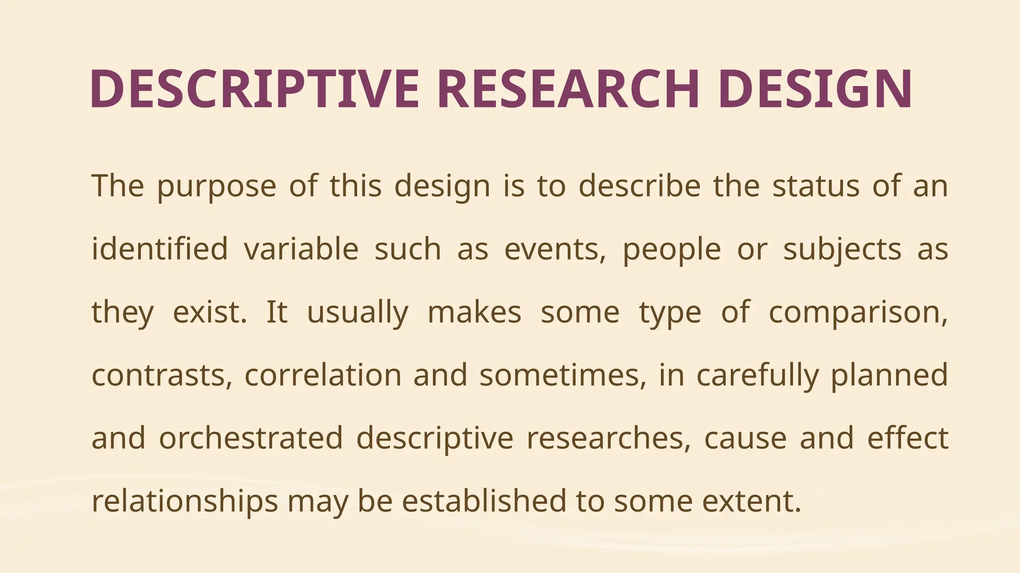 The purpose of this design is to describe the status of an
identified variable such as events, people or subjects as
they exist. It usually makes some type of comparison,
contrasts, correlation and sometimes, in carefully planned
and orchestrated descriptive researches, cause and effect
relationships may be established to some extent.
DESCRIPTIVE RESEARCH DESIGN
 