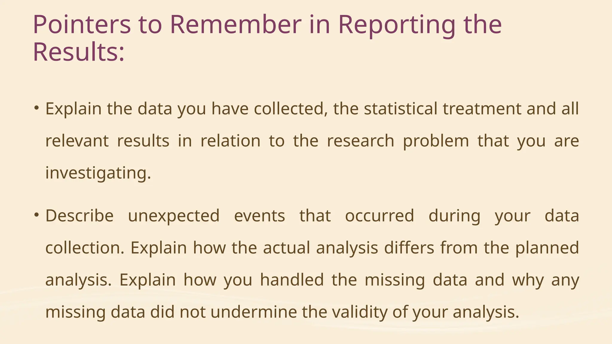 Pointers to Remember in Reporting the
Results:
• Explain the data you have collected, the statistical treatment and all
relevant results in relation to the research problem that you are
investigating.
• Describe unexpected events that occurred during your data
collection. Explain how the actual analysis differs from the planned
analysis. Explain how you handled the missing data and why any
missing data did not undermine the validity of your analysis.
 