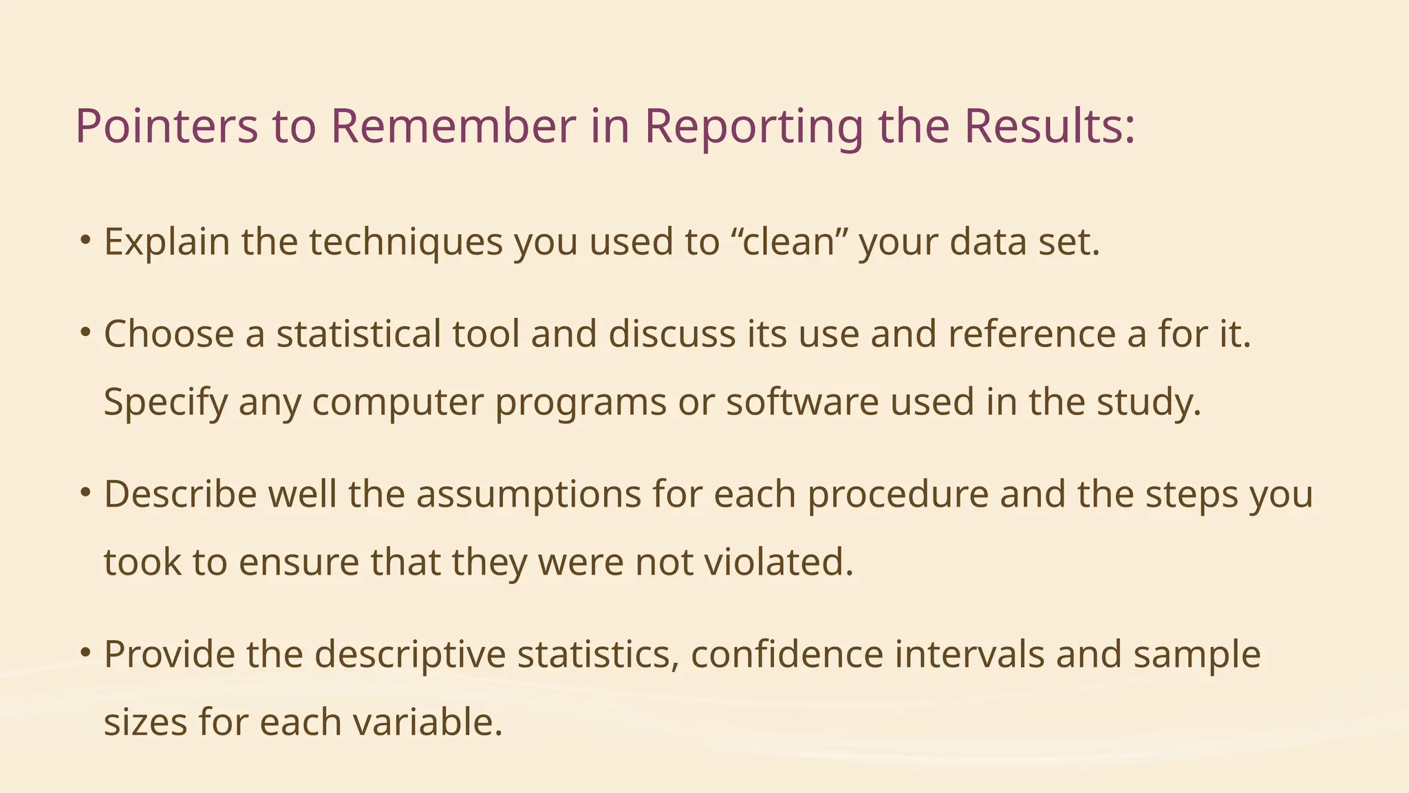 • Explain the techniques you used to “clean” your data set.
• Choose a statistical tool and discuss its use and reference a for it.
Specify any computer programs or software used in the study.
• Describe well the assumptions for each procedure and the steps you
took to ensure that they were not violated.
• Provide the descriptive statistics, confidence intervals and sample
sizes for each variable.
Pointers to Remember in Reporting the Results:
 