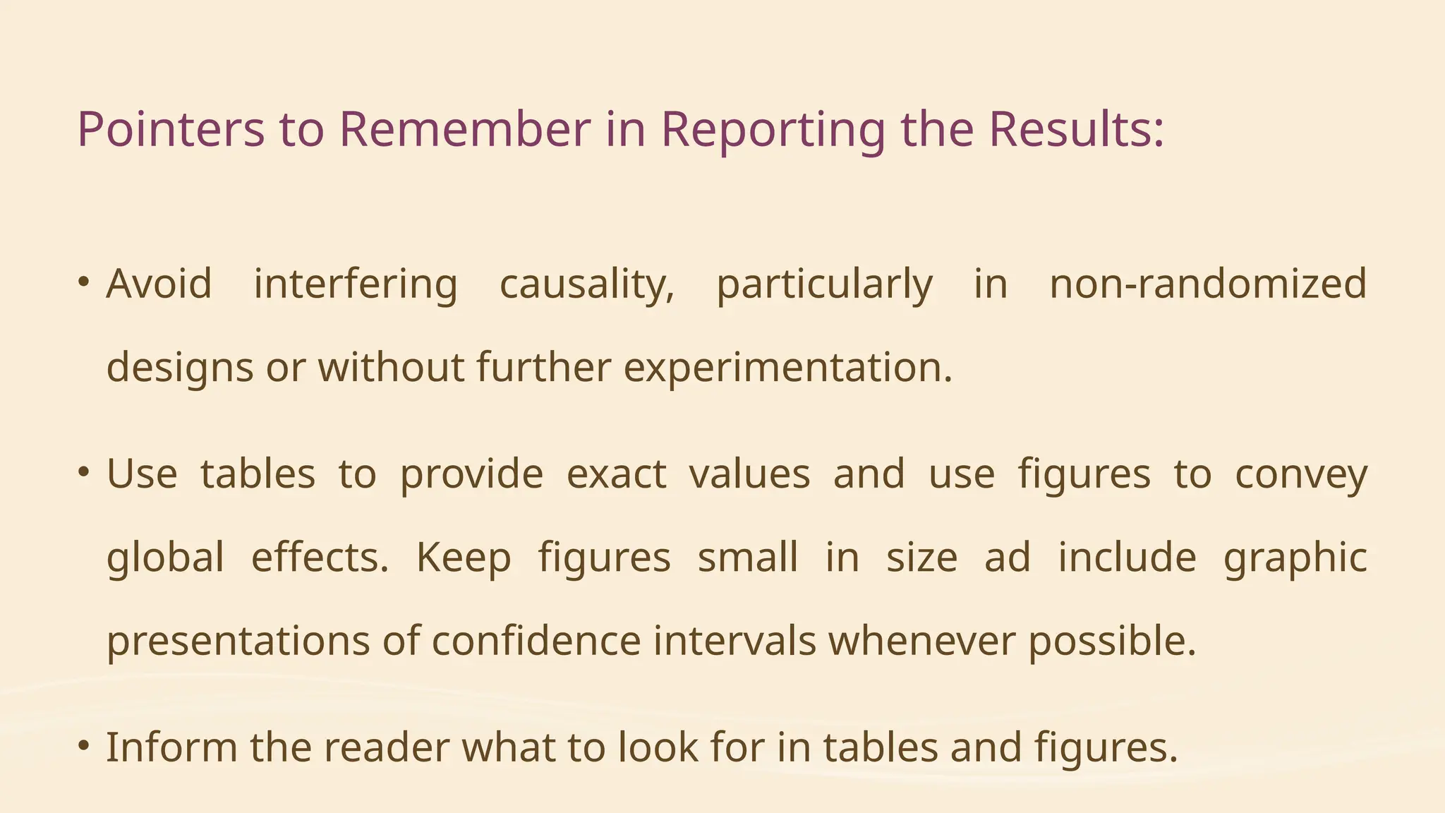 • Avoid interfering causality, particularly in non-randomized
designs or without further experimentation.
• Use tables to provide exact values and use figures to convey
global effects. Keep figures small in size ad include graphic
presentations of confidence intervals whenever possible.
• Inform the reader what to look for in tables and figures.
Pointers to Remember in Reporting the Results:
 