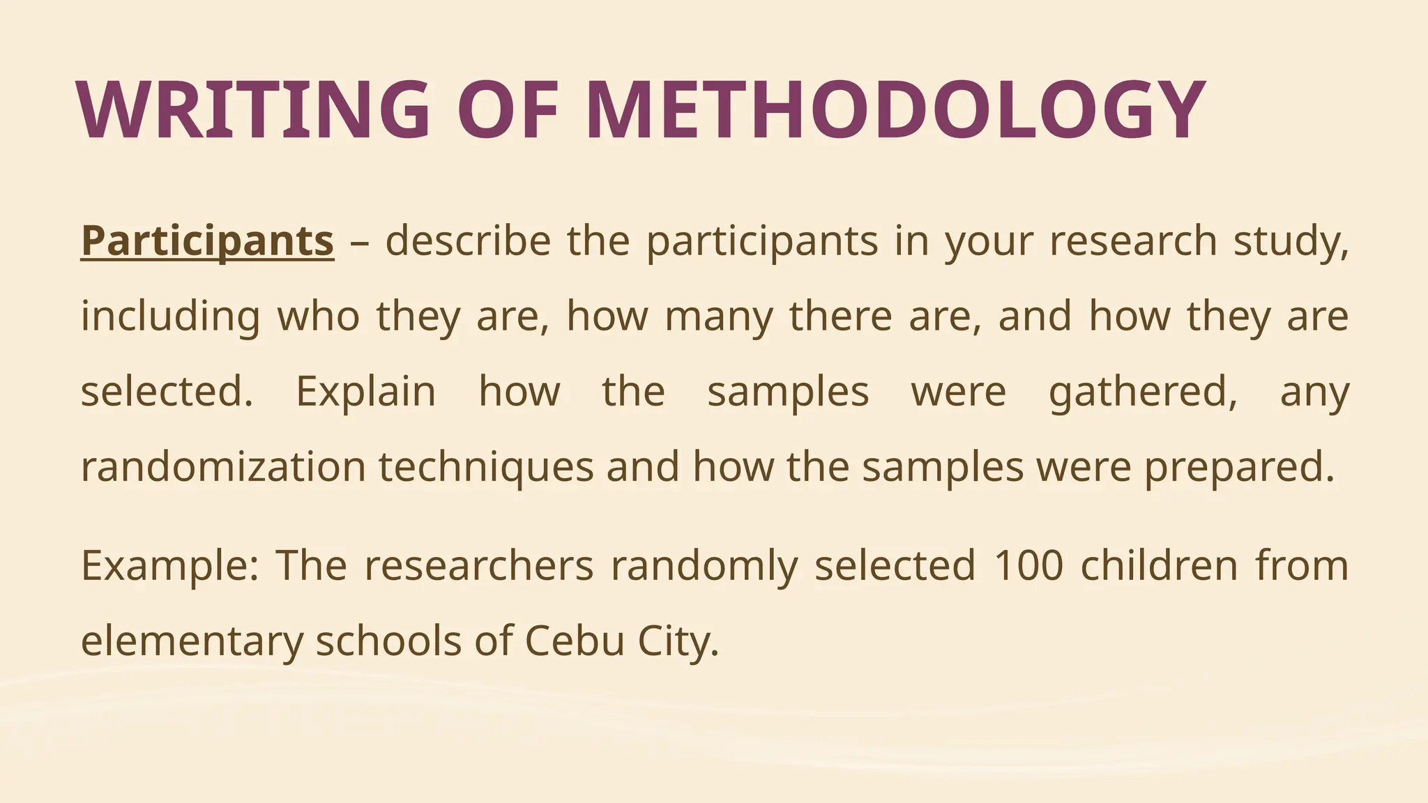Participants – describe the participants in your research study,
including who they are, how many there are, and how they are
selected. Explain how the samples were gathered, any
randomization techniques and how the samples were prepared.
Example: The researchers randomly selected 100 children from
elementary schools of Cebu City.
WRITING OF METHODOLOGY
 