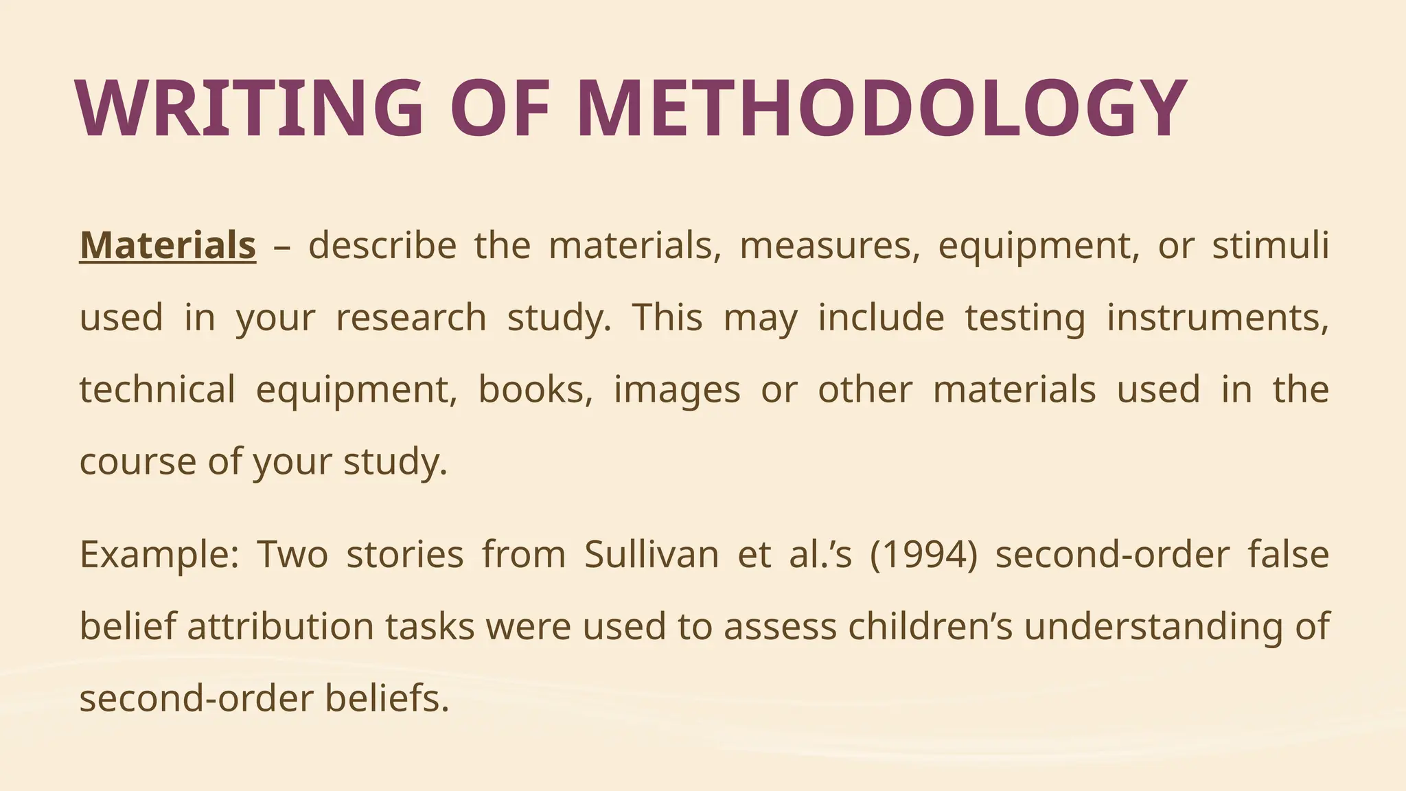 Materials – describe the materials, measures, equipment, or stimuli
used in your research study. This may include testing instruments,
technical equipment, books, images or other materials used in the
course of your study.
Example: Two stories from Sullivan et al.’s (1994) second-order false
belief attribution tasks were used to assess children’s understanding of
second-order beliefs.
WRITING OF METHODOLOGY
 