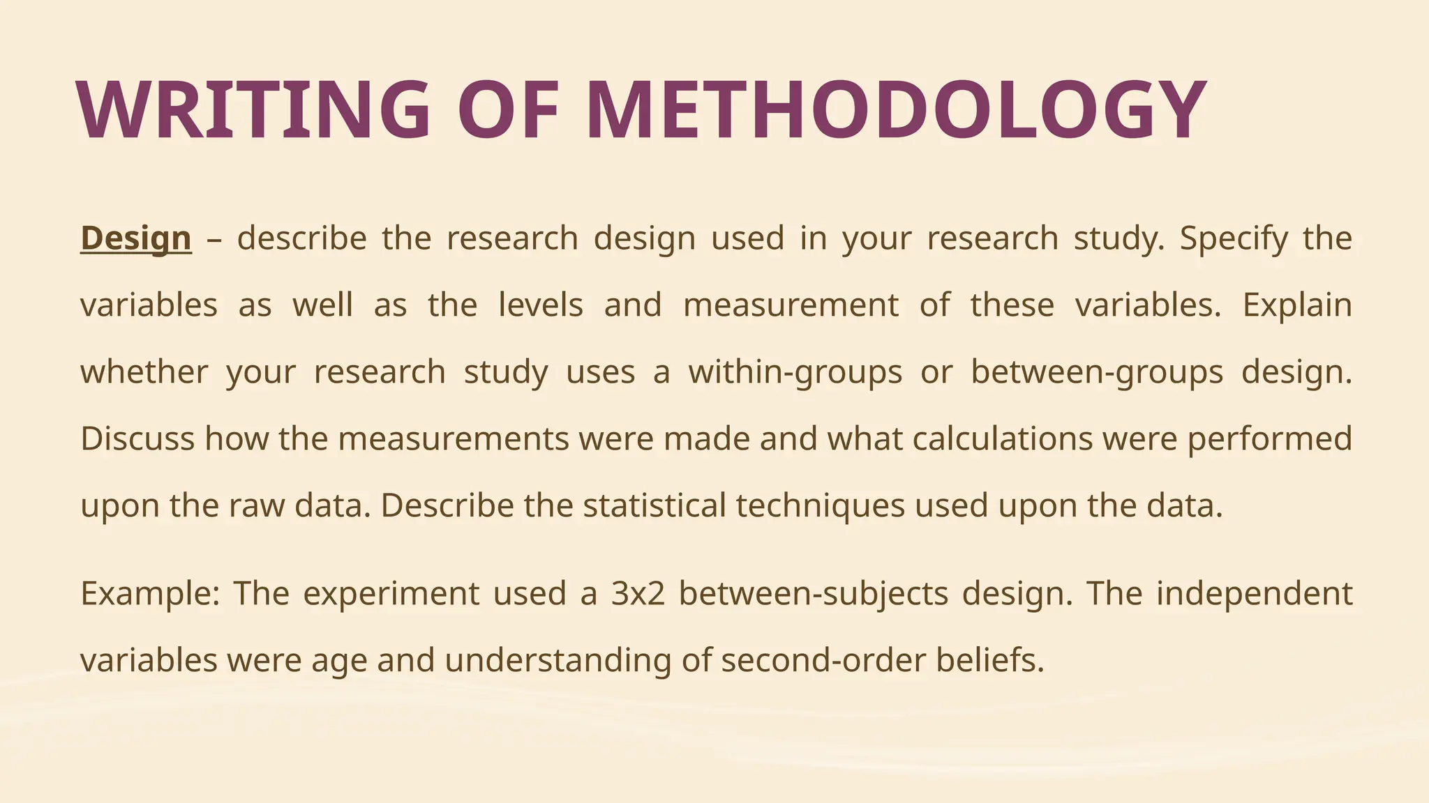 Design – describe the research design used in your research study. Specify the
variables as well as the levels and measurement of these variables. Explain
whether your research study uses a within-groups or between-groups design.
Discuss how the measurements were made and what calculations were performed
upon the raw data. Describe the statistical techniques used upon the data.
Example: The experiment used a 3x2 between-subjects design. The independent
variables were age and understanding of second-order beliefs.
WRITING OF METHODOLOGY
 