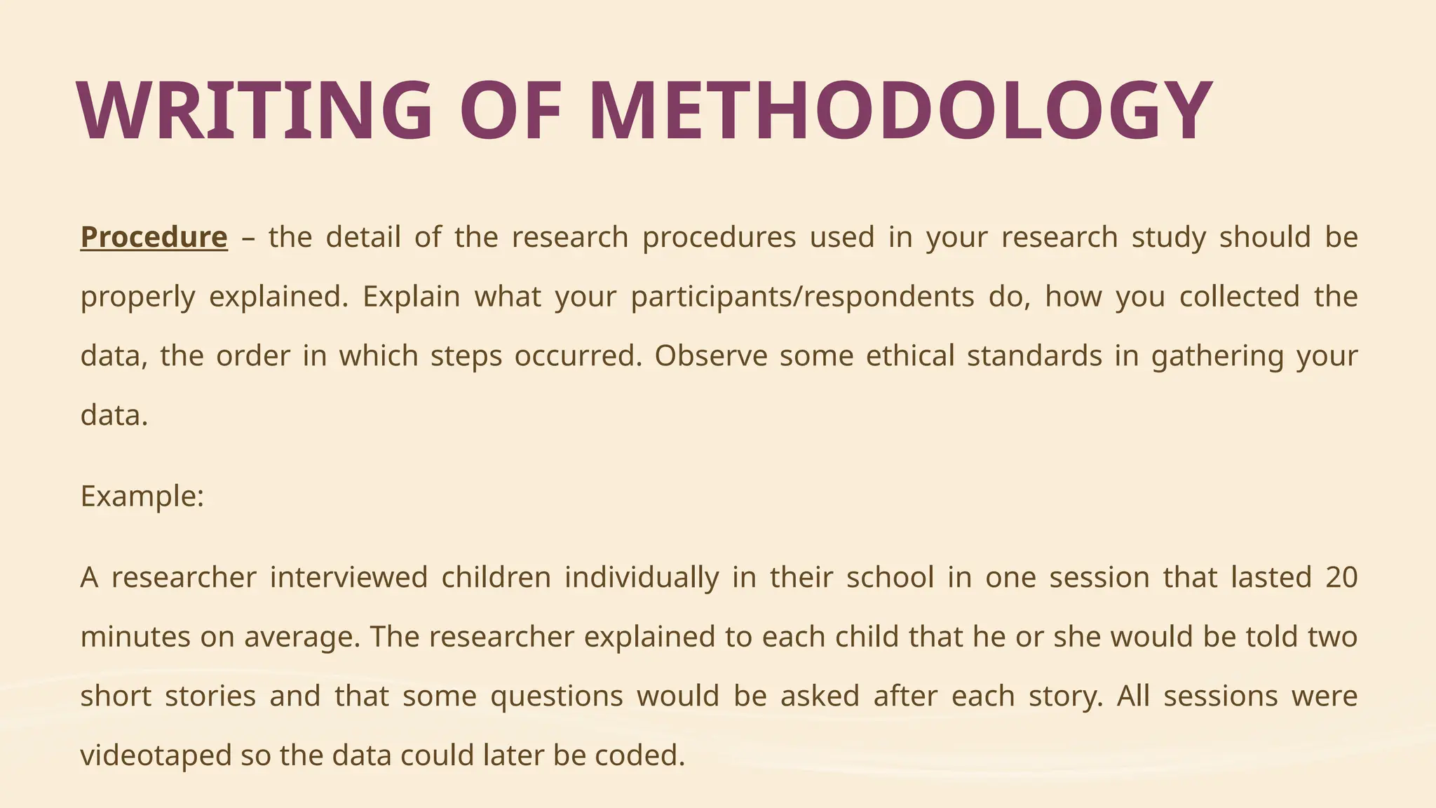 Procedure – the detail of the research procedures used in your research study should be
properly explained. Explain what your participants/respondents do, how you collected the
data, the order in which steps occurred. Observe some ethical standards in gathering your
data.
Example:
A researcher interviewed children individually in their school in one session that lasted 20
minutes on average. The researcher explained to each child that he or she would be told two
short stories and that some questions would be asked after each story. All sessions were
videotaped so the data could later be coded.
WRITING OF METHODOLOGY
 