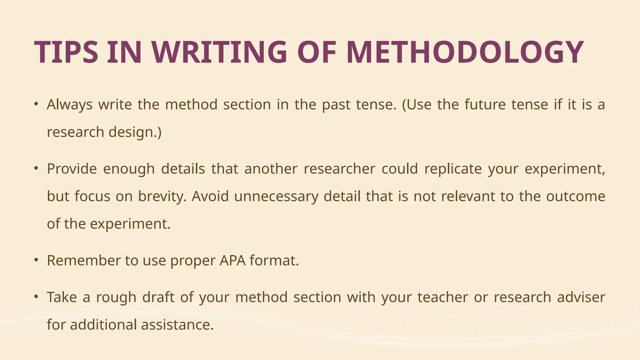• Always write the method section in the past tense. (Use the future tense if it is a
research design.)
• Provide enough details that another researcher could replicate your experiment,
but focus on brevity. Avoid unnecessary detail that is not relevant to the outcome
of the experiment.
• Remember to use proper APA format.
• Take a rough draft of your method section with your teacher or research adviser
for additional assistance.
TIPS IN WRITING OF METHODOLOGY
 