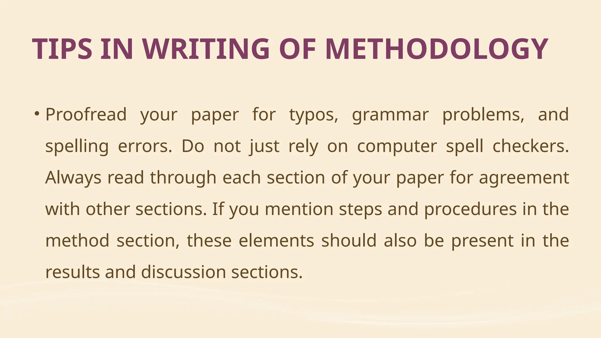 • Proofread your paper for typos, grammar problems, and
spelling errors. Do not just rely on computer spell checkers.
Always read through each section of your paper for agreement
with other sections. If you mention steps and procedures in the
method section, these elements should also be present in the
results and discussion sections.
TIPS IN WRITING OF METHODOLOGY
 