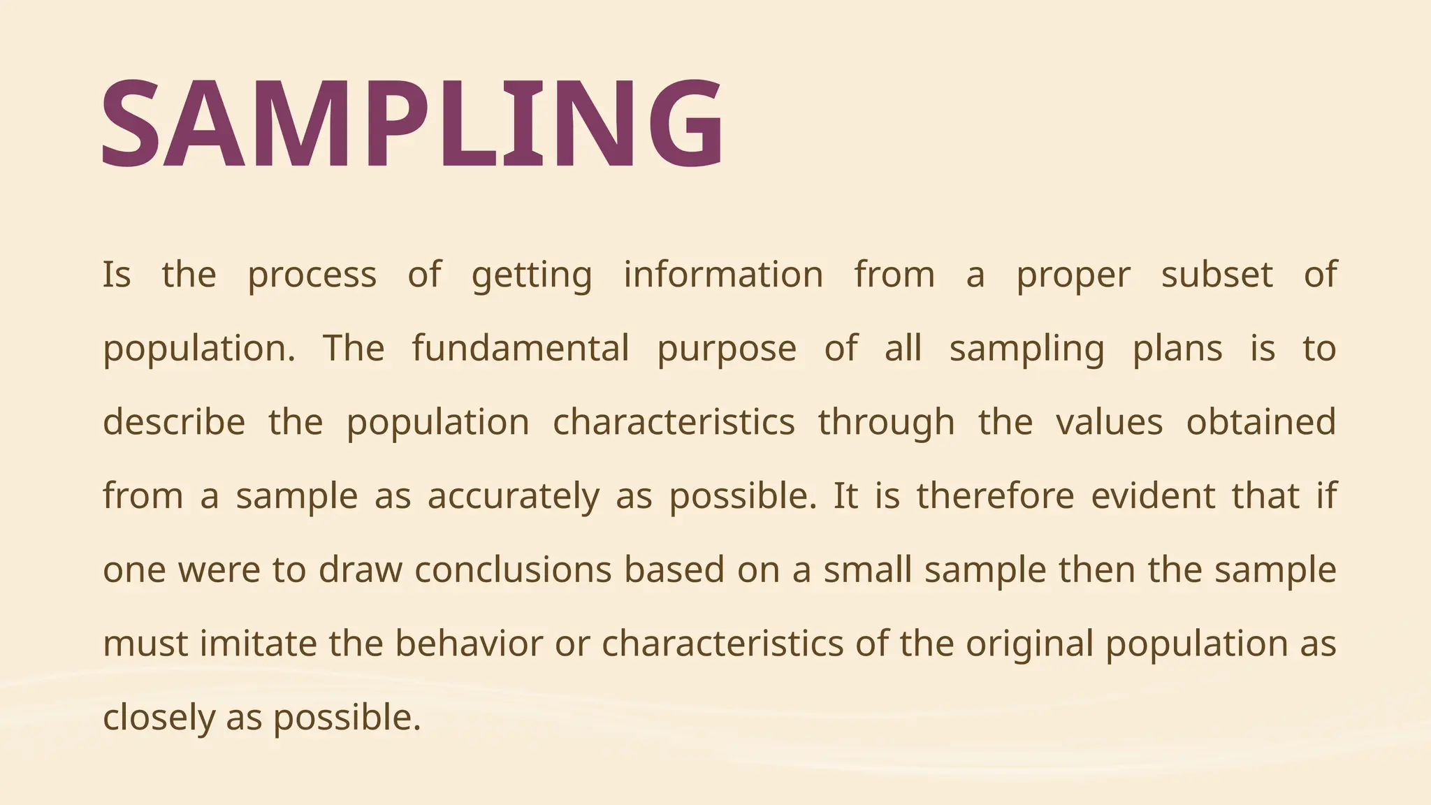 SAMPLING
Is the process of getting information from a proper subset of
population. The fundamental purpose of all sampling plans is to
describe the population characteristics through the values obtained
from a sample as accurately as possible. It is therefore evident that if
one were to draw conclusions based on a small sample then the sample
must imitate the behavior or characteristics of the original population as
closely as possible.
 