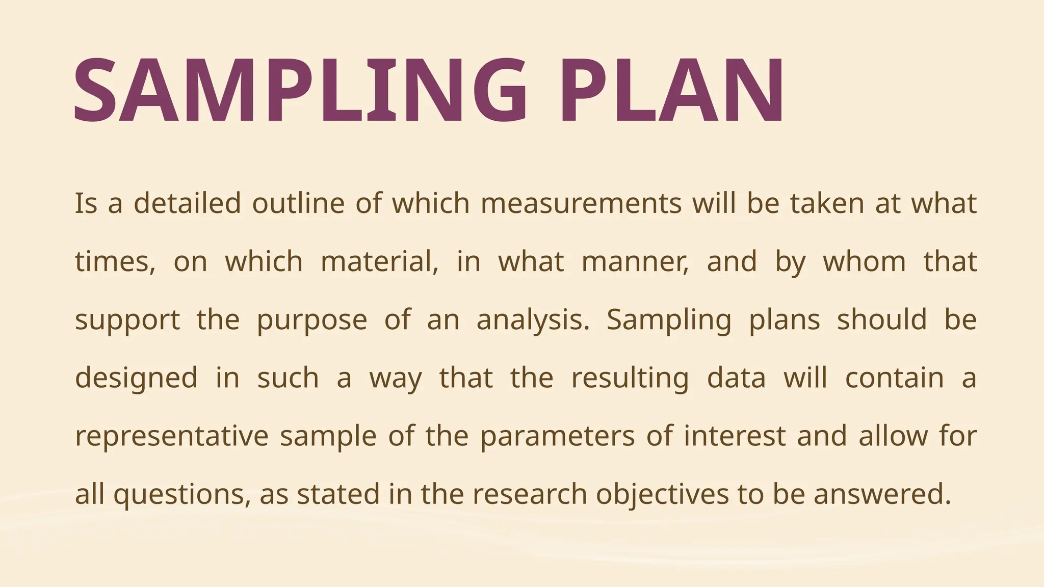 Is a detailed outline of which measurements will be taken at what
times, on which material, in what manner, and by whom that
support the purpose of an analysis. Sampling plans should be
designed in such a way that the resulting data will contain a
representative sample of the parameters of interest and allow for
all questions, as stated in the research objectives to be answered.
SAMPLING PLAN
 
