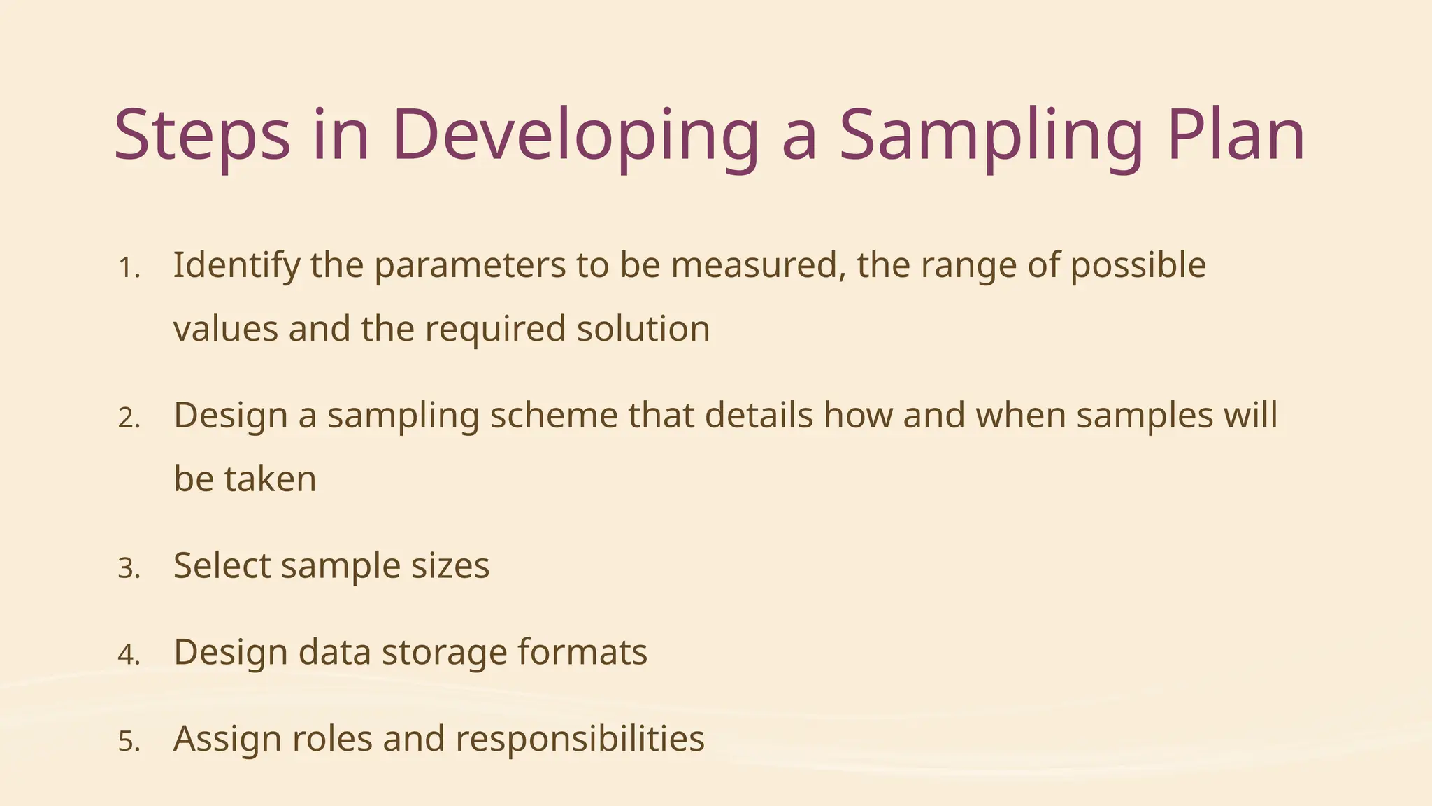 Steps in Developing a Sampling Plan
1. Identify the parameters to be measured, the range of possible
values and the required solution
2. Design a sampling scheme that details how and when samples will
be taken
3. Select sample sizes
4. Design data storage formats
5. Assign roles and responsibilities
 