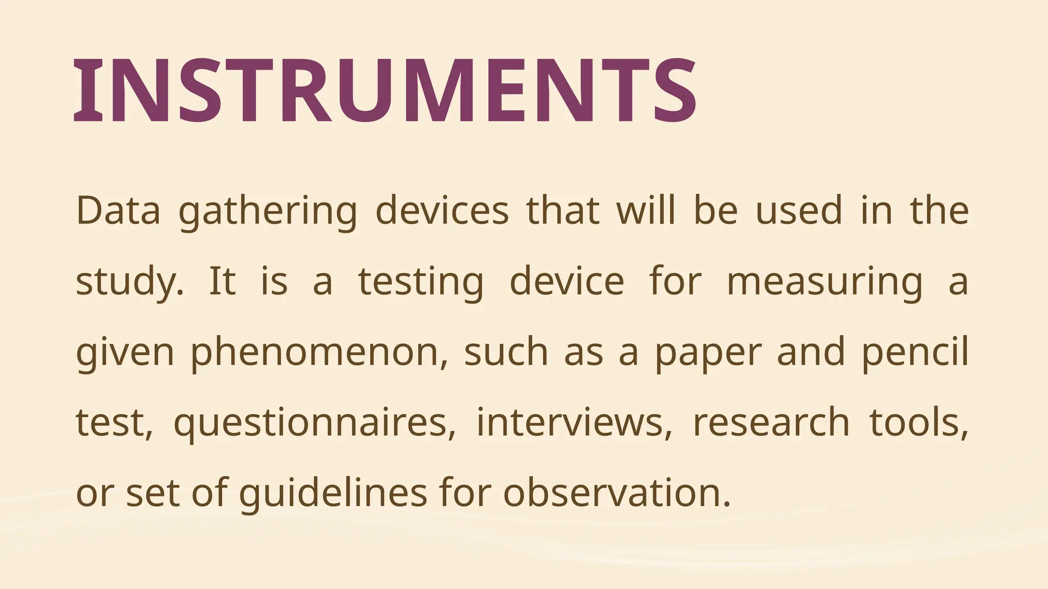 Data gathering devices that will be used in the
study. It is a testing device for measuring a
given phenomenon, such as a paper and pencil
test, questionnaires, interviews, research tools,
or set of guidelines for observation.
INSTRUMENTS
 
