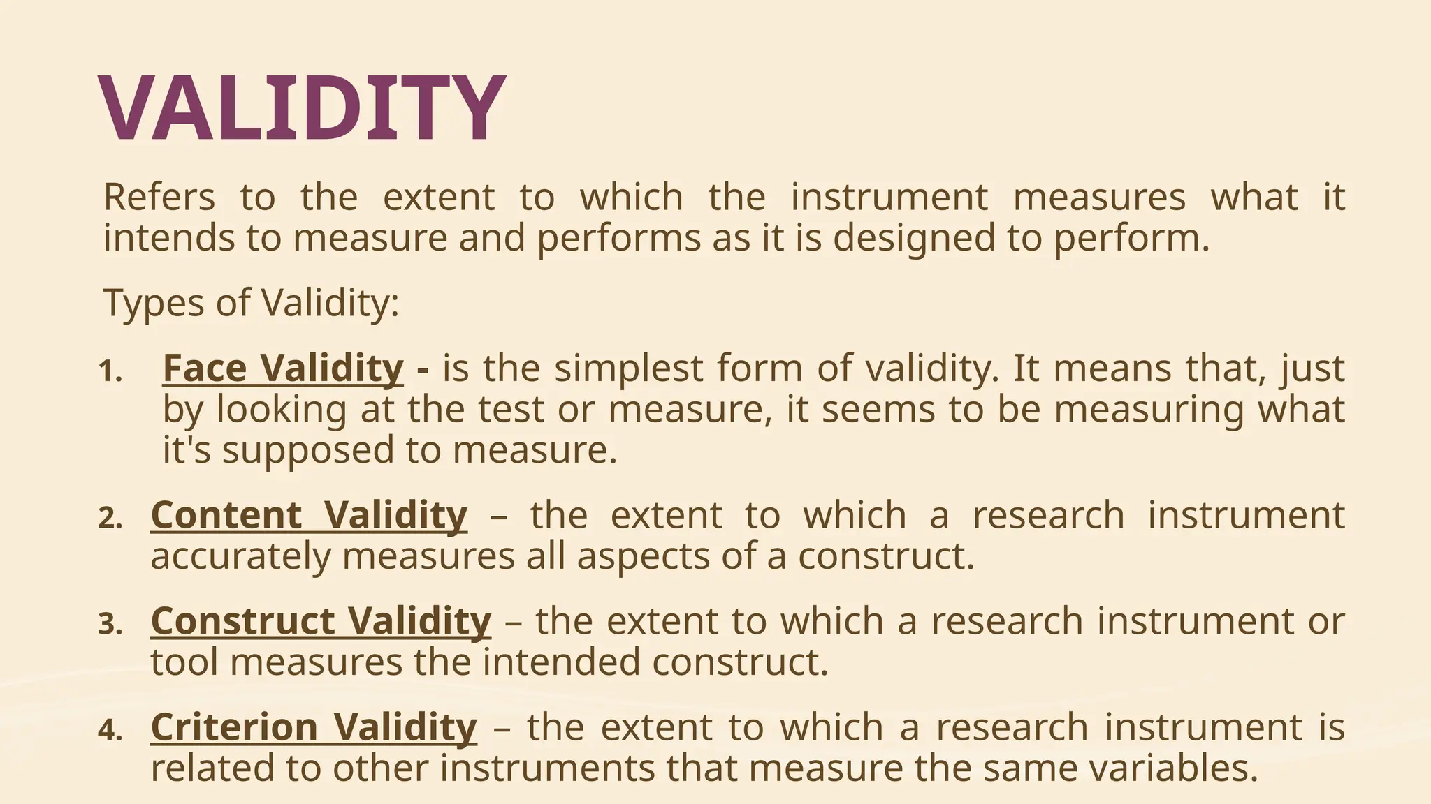 Refers to the extent to which the instrument measures what it
intends to measure and performs as it is designed to perform.
Types of Validity:
1. Face Validity - is the simplest form of validity. It means that, just
by looking at the test or measure, it seems to be measuring what
it's supposed to measure.
2. Content Validity – the extent to which a research instrument
accurately measures all aspects of a construct.
3. Construct Validity – the extent to which a research instrument or
tool measures the intended construct.
4. Criterion Validity – the extent to which a research instrument is
related to other instruments that measure the same variables.
VALIDITY
 