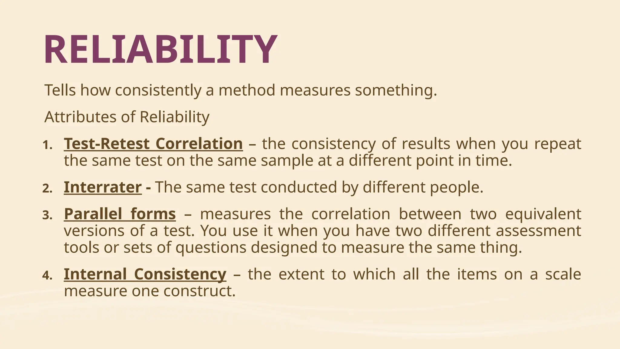 Tells how consistently a method measures something.
Attributes of Reliability
1. Test-Retest Correlation – the consistency of results when you repeat
the same test on the same sample at a different point in time.
2. Interrater - The same test conducted by different people.
3. Parallel forms – measures the correlation between two equivalent
versions of a test. You use it when you have two different assessment
tools or sets of questions designed to measure the same thing.
4. Internal Consistency – the extent to which all the items on a scale
measure one construct.
RELIABILITY
 