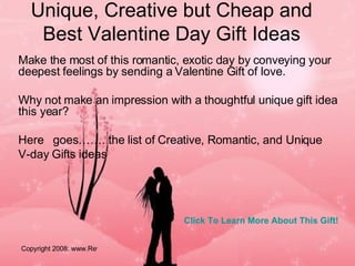 Unique, Creative but Cheap and Best Valentine Day Gift Ideas Make the most of this romantic, exotic day by conveying your deepest feelings by sending a Valentine Gift of love.  Why not make an impression with a thoughtful unique gift idea this year? Here  goes……. the list of Creative, Romantic, and Unique V-day Gifts ideas  Click To Learn More About This Gift! 