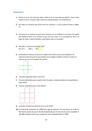 10
PROBLEMAS*
1. Beatriz es 8 cm más alta que Jaime. Toña es 12 cm más baja que Beatriz. Jaime mide
1metro y 25cm. ¿Cuánto mide Toña? (La respuesta debe ir en centímetros).
2. De todos los números que están entre los números 1 y 110 ¿Cuántos tienen el dígito
5?
3. Una niña en un examen se puso muy nerviosa y en un problema en el que se le pedía
que dividiera entre 4 un número lo que hizo fue restar 4. Su resultado fue 48, si en
lugar de restar, hubiera dividido ¿cuál hubiera sido su resultado?
4. Resuelve: ¿ Cuál es el resultado final?
36 x 15 = .… – 360 = …. : 60 = ….
5. Acomoda los números 1,2,3,4,5 en la figura de manera que los que queden en la
columna sumen 8 y que los que queden en el renglón, también sumen 8. ¿Cuál es el
número que va en el cuadrito del centro?
6. ¿Cuántos segundos hay en una hora?
7. Tenemos 48 bellotas para repartir entre 8 cerdos. ¿Cuántas bellotas corresponderán a
cada cerdo?
8. Cuántos cuadrados hay en este dibujo?
9. ¿Cuántos minutos hay entre las 11:41 y las 14:02?
10. La fecha 8 de noviembre de 1988 tiene algo de especial. Si la escribimos 8-11-88, es
fácil darse cuenta de que el día (8) multiplicado por el mes (11) da como resultado el
año (88) ¿Cuántas fechas que cumplieran esta propiedad hubo en 1990?
 