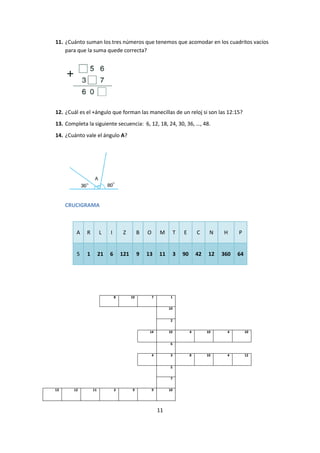 11
11. ¿Cuánto suman los tres números que tenemos que acomodar en los cuadritos vacíos
para que la suma quede correcta?
12. ¿Cuál es el +ángulo que forman las manecillas de un reloj si son las 12:15?
13. Completa la siguiente secuencia: 6, 12, 18, 24, 30, 36, …, 48.
14. ¿Cuánto vale el ángulo A?
CRUCIGRAMA
A R L I Z B O M T E C N H P
5 1 21 6 121 9 13 11 3 90 42 12 360 64
8 10 7 1
10
2
14 10 4 10 4 10
6
4 3 8 10 4 12
5
7
13 12 11 3 9 9 10
 