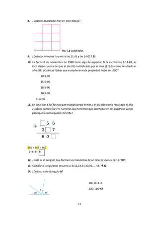 13
8. ¿Cuántos cuadrados hay en este dibujo?
Hay 11 cuadrados.
9. ¿Cuántos minutos hay entre las 11:41 y las 14:02? 21
10. La fecha 8 de noviembre de 1988 tiene algo de especial. Si la escribimos 8-11-88, es
fácil darse cuenta de que el día (8) multiplicado por el mes (11) da como resultado el
año (88) ¿Cuántas fechas que cumplieran esta propiedad hubo en 1990?
30-3-90
15-6-90
18-5-90
10-9-90
9-10-90
11. En total son 5 las fechas que multiplicando el mes y el día dan como resultado el año
¿Cuánto suman los tres números que tenemos que acomodar en los cuadritos vacíos
para que la suma quede correcta?
256 + 347 = 603
2+4+3= 9
12. ¿Cuál es el +ángulo que forman las manecillas de un reloj si son las 12:15? 90º
13. Completa la siguiente secuencia: 6,12,18,24,30,36,…, 48. 42
14. ¿Cuánto vale el ángulo A?
80+36=116
180-116=64
 