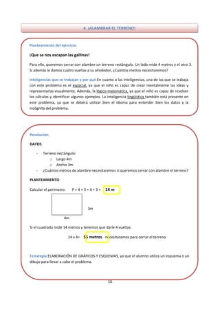 16
4. ¡ALAMBRAR EL TERRENO!
Planteamiento del ejercicio:
¡Que se nos escapan las gallinas!
Para ello, queremos cerrar con alambre un terreno rectángulo. Un lado mide 4 metros y el otro 3.
Si además le damos cuatro vueltas a su alrededor, ¿Cuántos metros necesitaremos?
Inteligencias que se trabajan y por qué:En cuanto a las inteligencias, una de las que se trabaja
con este problema es el espacial, ya que el niño es capaz de crear mentalmente las ideas y
representarlas visualmente. Además, la lógico-matemática, ya que el niño es capaz de resolver
los cálculos y identificar algunos ejemplos. La inteligencia lingüística también está presente en
este problema, ya que se deberá utilizar bien el idioma para entender bien los datos y la
incógnita del problema.
Resolución:
DATOS
- Terreno rectángulo:
o Largo 4m
o Ancho 3m
- ¿Cuántos metros de alambre necesitaremos si queremos cerrar con alambre el terreno?
PLANTEAMIENTO
Calcular el perímetro: P = 4 + 3 + 4 + 3 = 14 m
3m
4m
Si el cuadrado mide 14 metros y tenemos que darle 4 vueltas:
14 x 4= 56 metros necesitaremos para cerrar el terreno
Estrategia:ELABORACIÓN DE GRÁFICOS Y ESQUEMAS, ya que el alumno utiliza un esquema o un
dibujo para llevar a cabo el problema.
 
