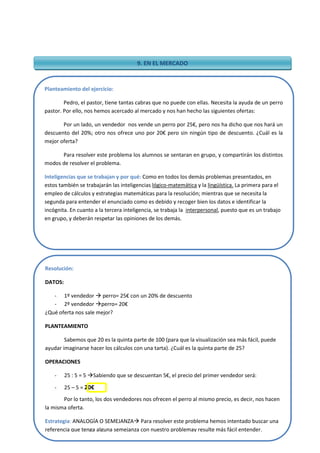 21
9. EN EL MERCADO
Planteamiento del ejercicio:
Pedro, el pastor, tiene tantas cabras que no puede con ellas. Necesita la ayuda de un perro
pastor. Por ello, nos hemos acercado al mercado y nos han hecho las siguientes ofertas:
Por un lado, un vendedor nos vende un perro por 25€, pero nos ha dicho que nos hará un
descuento del 20%; otro nos ofrece uno por 20€ pero sin ningún tipo de descuento. ¿Cuál es la
mejor oferta?
Para resolver este problema los alumnos se sentaran en grupo, y compartirán los distintos
modos de resolver el problema.
Inteligencias que se trabajan y por qué: Como en todos los demás problemas presentados, en
estos también se trabajarán las inteligencias lógico-matemática y la lingüística. La primera para el
empleo de cálculos y estrategias matemáticas para la resolución; mientras que se necesita la
segunda para entender el enunciado como es debido y recoger bien los datos e identificar la
incógnita. En cuanto a la tercera inteligencia, se trabaja la interpersonal, puesto que es un trabajo
en grupo, y deberán respetar las opiniones de los demás.
Resolución:
DATOS:
- 1º vendedor  perro= 25€ con un 20% de descuento
- 2º vendedor perro= 20€
¿Qué oferta nos sale mejor?
PLANTEAMIENTO
Sabemos que 20 es la quinta parte de 100 (para que la visualización sea más fácil, puede
ayudar imaginarse hacer los cálculos con una tarta). ¿Cuál es la quinta parte de 25?
OPERACIONES
- 25 : 5 = 5 Sabiendo que se descuentan 5€, el precio del primer vendedor será:
- 25 – 5 = 20€
Por lo tanto, los dos vendedores nos ofrecen el perro al mismo precio, es decir, nos hacen
la misma oferta.
Estrategia: ANALOGÍA O SEMEJANZA Para resolver este problema hemos intentado buscar una
referencia que tenga alguna semejanza con nuestro problemay resulte más fácil entender.
 