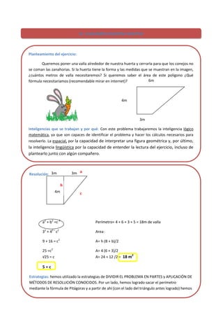 24
12. ¡VALLEMOS NUESTRA HUERTA!
Planteamiento del ejercicio:
Queremos poner una valla alrededor de nuestra huerta y cerrarla para que los conejos no
se coman las zanahorias. Si la huerta tiene la forma y las medidas que se muestran en la imagen,
¿cuántos metros de valla necesitaremos? Si queremos saber el área de este polígono ¿Qué
fórmula necesitaríamos (recomendable mirar en internet)?
Inteligencias que se trabajan y por qué: Con este problema trabajaremos la inteligencia lógico
matemática, ya que son capaces de identificar el problema y hacer los cálculos necesarios para
resolverlo. La espacial, por la capacidad de interpretar una figura geométrica y, por último,
la inteligencia lingüística por la capacidad de entender la lectura del ejercicio, incluso de
plantearlo junto con algún compañero.
Resolución:
a2
+ b2
=c 2
Perímetro= 4 + 6 + 3 + 5 = 18m de valla
32
+ 42 =
c2
Area:
9 + 16 = c2
A= h (B + b)/2
25 =c2
A= 4 (6 + 3)/2
√25 = c A= 24 + 12 /2 = 18 m2
5 = c
Estrategias: hemos utilizado la estrategias de DIVIDIR EL PROBLEMA EN PARTES y APLICACIÓN DE
MÉTODOS DE RESOLUCIÓN CONOCIDOS. Por un lado, hemos logrado sacar el perímetro
mediante la fórmula de Pitágoras y a partir de ahí (con el lado del triángulo antes logrado) hemos
sacado el área del trapecio (huerta).
6m
4m
3m
4m
3m 3m
c
a
b
 