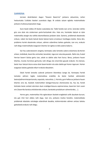 2
SARRERA
Jarraian deskribatzen dugun “Goazen Baserrira” jarduera sekuentzia, Lehen
hezkuntzako 3.zikloko ikasleei zuzenduta dago. Bi orduko saioan egiteko matematikako
jarduera multzoa proposatzen dugu.
Gure ikasle taldea 24 ikaslez osatutakoa da. Talde handia izan arren, lanerako nahiko
giro ona dute eta orokorrean parte-hartzaileak dira. Hala ere, horietako batzuk ez dute
matematika atsegin eta nahiko desmotibatuta jarduten dute. Gainera, problemak ebazterako
orduan, nabari da ikasle batzuk beste batzuk baino erraztasun handiagoa dutela. Dena den,
problema horiek ebazterako orduan, adimen ezberdinez baliatu gaitezke, izan ere, erakutsi
nahi diegu matematikako ezagutzen bitartez lan egitea ez dela aukera bakarra.
Gai hau aukeratzearen zergatia, kontzeptu asko lantzeko aukera eskaintzea da.Horien
artean, lanbideak, baserriko animaliak, barazkiak, ingurune naturala,pasaiak…Nahiz eta, Euskal
Herrian baserri bizitza gertu izan, askok ez dakite asko honi buruz. Beraz, jarduera hauen
bitartez, mundu horretara gerturatu nahi ditugu eta oinarrizko gauzak erakutsi. Era berean,
beste haur batzuk lotura estua dute baserriarekin eta asko dakite gai honen inguruan. Horien
ezagutzez baliatu gaitezke elkarri erakutsi diezaieten.
Eduki horiek lantzeko aukerak jardueren bitartekoa izango da. Kontzeptu horiek
lantzeko adimen logiko matematikoa erabiliko da beste hainbat adimenekin
batera(adimeninterpertsonala, espaziala, naturalista…). Horrela, gure helburua jarduera hauen
bitartez zera da, ikasleek matematiken baliagarritasunaz ohartaraztea da, hau da, honek
bizitzako beste zenbait alorretan duen erabilgarritasuna azpimarratzea, baserrian hain zuzen
ere ( baserriko baratza antolatzerako orduan, baratzeko produktuen salmentarako, …).
Horrez gain, matematikaz hitz egiterakoan ikasleek eragiketak soilik dauzkate buruan,
eta guk iritzi hori aldatu nahi dugu. Izan ere, jarduera multzo honekin, matematikako
problemak ebazteko estrategia ezberdinak daudela, etahorretarako adimen anitzez baliatu
gaitezkeela erakutsi nahi diegu.
 