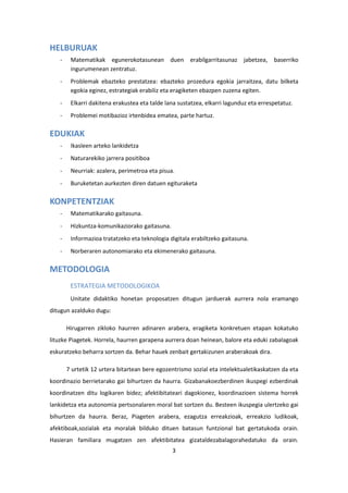 3
HELBURUAK
- Matematikak egunerokotasunean duen erabilgarritasunaz jabetzea, baserriko
ingurumenean zentratuz.
- Problemak ebazteko prestatzea: ebazteko prozedura egokia jarraitzea, datu bilketa
egokia eginez, estrategiak erabiliz eta eragiketen ebazpen zuzena egiten.
- Elkarri dakitena erakustea eta talde lana sustatzea, elkarri lagunduz eta errespetatuz.
- Problemei motibazioz irtenbidea ematea, parte hartuz.
EDUKIAK
- Ikasleen arteko lankidetza
- Naturarekiko jarrera positiboa
- Neurriak: azalera, perimetroa eta pisua.
- Buruketetan aurkezten diren datuen egituraketa
KONPETENTZIAK
- Matematikarako gaitasuna.
- Hizkuntza-komunikaziorako gaitasuna.
- Informazioa tratatzeko eta teknologia digitala erabiltzeko gaitasuna.
- Norberaren autonomiarako eta ekimenerako gaitasuna.
METODOLOGIA
ESTRATEGIA METODOLOGIKOA
Unitate didaktiko honetan proposatzen ditugun jarduerak aurrera nola eramango
ditugun azalduko dugu:
Hirugarren zikloko haurren adinaren arabera, eragiketa konkretuen etapan kokatuko
lituzke Piagetek. Horrela, haurren garapena aurrera doan heinean, balore eta eduki zabalagoak
eskuratzeko beharra sortzen da. Behar hauek zenbait gertakizunen araberakoak dira.
7 urtetik 12 urtera bitartean bere egozentrismo sozial eta intelektualetikaskatzen da eta
koordinazio berrietarako gai bihurtzen da haurra. Gizabanakoezberdinen ikuspegi ezberdinak
koordinatzen ditu logikaren bidez; afektibitateari dagokionez, koordinazioen sistema horrek
lankidetza eta autonomia pertsonalaren moral bat sortzen du. Besteen ikuspegia ulertzeko gai
bihurtzen da haurra. Beraz, Piageten arabera, ezagutza erreakzioak, erreakzio ludikoak,
afektiboak,sozialak eta moralak bilduko dituen batasun funtzional bat gertatukoda orain.
Hasieran familiara mugatzen zen afektibitatea gizataldezabalagorahedatuko da orain.
 