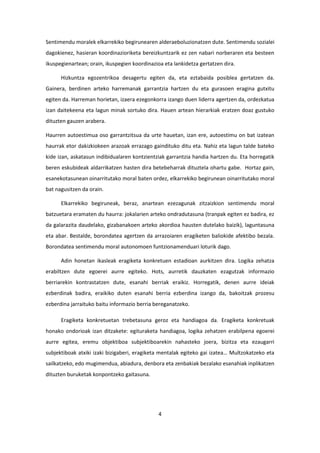 4
Sentimendu moralek elkarrekiko begirunearen alderaeboluzionatzen dute. Sentimendu sozialei
dagokienez, hasieran koordinazioriketa bereizkuntzarik ez zen nabari norberaren eta besteen
ikuspegienartean; orain, ikuspegien koordinazioa eta lankidetza gertatzen dira.
Hizkuntza egozentrikoa desagertu egiten da, eta eztabaida posiblea gertatzen da.
Gainera, berdinen arteko harremanak garrantzia hartzen du eta gurasoen eragina gutxitu
egiten da. Harreman horietan, izaera ezegonkorra izango duen liderra agertzen da, ordezkatua
izan daitekeena eta lagun minak sortuko dira. Hauen artean hierarkiak eratzen doaz gustuko
dituzten gauzen arabera.
Haurren autoestimua oso garrantzitsua da urte hauetan, izan ere, autoestimu on bat izatean
haurrak etor dakizkiokeen arazoak errazago gaindituko ditu eta. Nahiz eta lagun talde bateko
kide izan, askatasun indibidualaren kontzientziak garrantzia handia hartzen du. Eta horregatik
beren eskubideak aldarrikatzen hasten dira betebeharrak dituztela ohartu gabe. Hortaz gain,
esanekotasunean oinarritutako moral baten ordez, elkarrekiko begirunean oinarritutako moral
bat nagusitzen da orain.
Elkarrekiko begiruneak, beraz, anartean ezezagunak zitzaizkion sentimendu moral
batzuetara eramaten du haurra: jokalarien arteko ondradutasuna (tranpak egiten ez badira, ez
da galarazita daudelako, gizabanakoen arteko akordioa hausten dutelako baizik), laguntasuna
eta abar. Bestalde, borondatea agertzen da arrazoiaren eragiketen baliokide afektibo bezala.
Borondatea sentimendu moral autonomoen funtzionamenduari loturik dago.
Adin honetan ikasleak eragiketa konkretuen estadioan aurkitzen dira. Logika zehatza
erabiltzen dute egoerei aurre egiteko. Hots, aurretik dauzkaten ezagutzak informazio
berriarekin kontrastatzen dute, esanahi berriak eraikiz. Horregatik, denen aurre ideiak
ezberdinak badira, eraikiko duten esanahi berria ezberdina izango da, bakoitzak prozesu
ezberdina jarraituko baitu informazio berria bereganatzeko.
Eragiketa konkretuetan trebetasuna geroz eta handiagoa da. Eragiketa konkretuak
honako ondorioak izan ditzakete: egituraketa handiagoa, logika zehatzen erabilpena egoerei
aurre egitea, eremu objektiboa subjektiboarekin nahasteko joera, bizitza eta ezaugarri
subjektiboak atxiki izaki bizigaberi, eragiketa mentalak egiteko gai izatea… Multzokatzeko eta
sailkatzeko, edo mugimendua, abiadura, denbora eta zenbakiak bezalako esanahiak inplikatzen
dituzten buruketak konpontzeko gaitasuna.
 