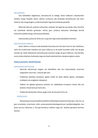 6
BALIABIDEAK
Giza baliabideei dagokionez, berezitasunik ez balego, ikasle taldearen irakaslearekin
nahikoa izango litzateke. Baina, adimen urritasuna edo bestelako berezitasunen bat duen
ikasleren bat izango bagenu, profesional baten laguntzaz baliatuko ginateke.
Materiala dela eta, jarduera sekuentzia, arkatzak, borragomak, guraizeak, kola, kartulina
eta txantiloiak beharko genituzke. Horrez gain, jarduera batzuetan teknologia berriak
(internet) erabiliko ditugu informazioa bilatzeko.
Aukeratutako jarduerak direla eta, ez genuke inguruneko baliabiderik beharko.
ANIZTASUNARI ARRETA
Gelan adimen urritasuna edo bestelako berezitasunen bat duen haurren bat izatekotan,
nahiz eta errefortzuko irakaslea izan, gure helburua ez da ikasle horrekiko soilik, hau da gela
osorako da. Ikasle bakoitzaren berezitasunak onartzea izango da gure helburua. Horretarako,
euren arteko elkarlana bultzatuko dugu eta ikasle bakoitzak bere ekarpena egitea sustatu.
EBALUAZIOA IRIZPIDEAK
AMAIERAKO GAITASUNA
- Baserriko elementuak ezagutu eta identifikatu ditu eta matematikako oinarrizko
ezagutzekin (neurriak…) loturak egin ditu.
- Problemak ebazteko prozedura egokia erabili du (datu bilketa egokia, estrategien
erabilpena eta eragiketen ebazpena).
- Taldean lan egiteko gaitasuna aurkeztu du: taldekideak errespetuz tratatu ditu eta
besteen iritziak kontuan hartu ditu.
- Problemak ebazterako orduan, gogoz aritu da eta parte hartu du.
PROZEDURA
Ebaluazioaaurreraeramatekometodoformatiboedojarraianoinarrituko gara. Izan ere, ez
gara emaitzetan oinarrituko soilik, prozesuosoahartukodugukontuan (problemakegiteko izan
duten jarrera, eboluzioa…). Oso garrantzitsua iruditzen zaigu eta ikasleen garapena kontuan
hartzea.
 