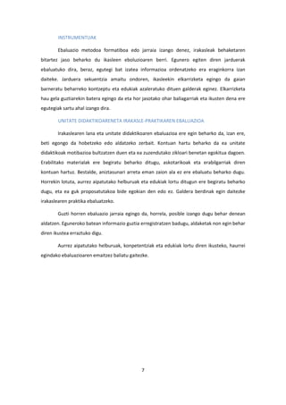 7
INSTRUMENTUAK
Ebaluazio metodoa formatiboa edo jarraia izango denez, irakasleak behaketaren
bitartez jaso beharko du ikasleen eboluzioaren berri. Egunero egiten diren jarduerak
ebaluatuko dira, beraz, egutegi bat izatea informazioa ordenatzeko era eraginkorra izan
daiteke. Jarduera sekuentzia amaitu ondoren, ikasleekin elkarrizketa egingo da gaian
barneratu beharreko kontzeptu eta edukiak azaleratuko dituen galderak eginez. Elkarrizketa
hau gela guztiarekin batera egingo da eta hor jasotako ohar baliagarriak eta ikusten dena ere
egutegiak sartu ahal izango dira.
UNITATE DIDAKTIKOARENETA IRAKASLE-PRAKTIKAREN EBALUAZIOA
Irakaslearen lana eta unitate didaktikoaren ebaluazioa ere egin beharko da, izan ere,
beti egongo da hobetzeko edo aldatzeko zerbait. Kontuan hartu beharko da ea unitate
didaktikoak motibazioa bultzatzen duen eta ea zuzendutako zikloari benetan egokitua dagoen.
Erabilitako materialak ere begiratu beharko ditugu, askotarikoak eta erabilgarriak diren
kontuan hartuz. Bestalde, aniztasunari arreta eman zaion ala ez ere ebaluatu beharko dugu.
Horrekin lotuta, aurrez aipatutako helburuak eta edukiak lortu ditugun ere begiratu beharko
dugu, eta ea guk proposatutakoa bide egokian den edo ez. Galdera berdinak egin daitezke
irakaslearen praktika ebaluatzeko.
Guzti horren ebaluazio jarraia egingo da, horrela, posible izango dugu behar denean
aldatzen. Eguneroko batean informazio guztia erregistratzen badugu, aldaketak non egin behar
diren ikustea erraztuko digu.
Aurrez aipatutako helburuak, konpetentziak eta edukiak lortu diren ikusteko, haurrei
egindako ebaluazioaren emaitzez baliatu gaitezke.
 