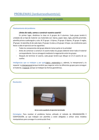 8
PROBLEMAS (Jarduerasekuentzia):
1) Haceruncaserío:
- Dividir la claseengrupos
- Repartirdistintosmateriales e instrucciones a cadagrupo (tijeras, papel, lapiz, regla,
plantilla piramidal, plantillarectángulo)
- Explicarlascondiciones.
1. CONSTRUIR UN CASERÍO
Planteamiento del problema:
¡Antes de nada, vamos a construir nuestro caserío!
En primer lugar, dividimos la clase en 6 grupos de 4 alumnos. Cada grupo tendrá 6
unidades de un tipo de material. Los materiales son: tijeras, papel, lápiz, regla, plantilla piramidal,
plantilla prisma cuadrangular y cola. Al 1º grupo : 6 tijeras, 2º grupo: 6 lápices, 3º grupo: 6 reglas,
4º grupo: 12 plantillas (6 de cada tipo), 5º grupo: 6 colas y el 6 grupo: 6 hojas. Las condiciones para
llevar a cabo el ejercicio son las siguientes:
- Todos los componentes del grupo deberán tomar parte en la actividad.
- Antes de comenzar a construir el caserío todos los grupos deberán tener todo el material
correspondiente. Eso se conseguirá mediante la negociación entre los grupos
- Después de terminar el caserío, cada grupo tendrá que dibujar en él el caserío de sus
sueños.
Inteligencias que se trabajan y por qué:Lógico- matemática y, además, la interpersonal y la
espacial. La interpersonal porque tendrán que negociar entre los diferentes grupos para conseguir
el material, y espacial, porque se trabajan las formas geométricas.
Resolución:
Así es como quedaría el ejercicio terminado
Estrategias: Para resolver el problema hemos utilizado el método de ORGANIZACIÓN Y
CODIFICACIÓN, ya que trabajan con plantillas y están obligados a utilizar estos modelos
manipulativos para conseguir la construcción final.
 