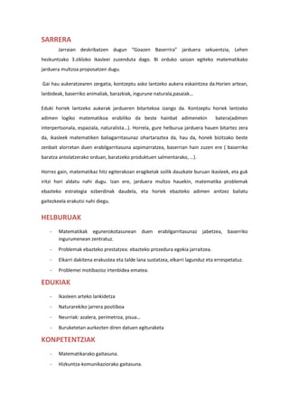 SARRERA
Jarraian deskribatzen dugun “Goazen Baserrira” jarduera sekuentzia, Lehen
hezkuntzako 3.zikloko ikasleei zuzenduta dago. Bi orduko saioan egiteko matematikako
jarduera multzoa proposatzen dugu.
Gai hau aukeratzearen zergatia, kontzeptu asko lantzeko aukera eskaintzea da.Horien artean,
lanbideak, baserriko animaliak, barazkiak, ingurune naturala,pasaiak…
Eduki horiek lantzeko aukerak jardueren bitartekoa izango da. Kontzeptu horiek lantzeko
adimen logiko matematikoa erabiliko da beste hainbat adimenekin batera(adimen
interpertsonala, espaziala, naturalista…). Horrela, gure helburua jarduera hauen bitartez zera
da, ikasleek matematiken baliagarritasunaz ohartaraztea da, hau da, honek bizitzako beste
zenbait alorretan duen erabilgarritasuna azpimarratzea, baserrian hain zuzen ere ( baserriko
baratza antolatzerako orduan, baratzeko produktuen salmentarako, …).
Horrez gain, matematikaz hitz egiterakoan eragiketak soilik dauzkate buruan ikasleek, eta guk
iritzi hori aldatu nahi dugu. Izan ere, jarduera multzo hauekin, matematika problemak
ebazteko estrategia ezberdinak daudela, eta horiek ebazteko adimen anitzez baliatu
gaitezkeela erakutsi nahi diegu.
HELBURUAK
- Matematikak egunerokotasunean duen erabilgarritasunaz jabetzea, baserriko
ingurumenean zentratuz.
- Problemak ebazteko prestatzea: ebazteko prozedura egokia jarraitzea.
- Elkarri dakitena erakustea eta talde lana sustatzea, elkarri lagunduz eta errespetatuz.
- Problemei motibazioz irtenbidea ematea.
EDUKIAK
- Ikasleen arteko lankidetza
- Naturarekiko jarrera positiboa
- Neurriak: azalera, perimetroa, pisua…
- Buruketetan aurkezten diren datuen egituraketa
KONPETENTZIAK
- Matematikarako gaitasuna.
- Hizkuntza-komunikaziorako gaitasuna.
 