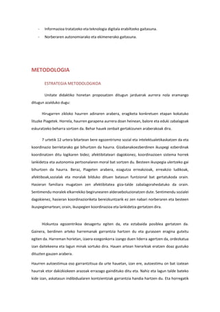 - Informazioa tratatzeko eta teknologia digitala erabiltzeko gaitasuna.
- Norberaren autonomiarako eta ekimenerako gaitasuna.
METODOLOGIA
ESTRATEGIA METODOLOGIKOA
Unitate didaktiko honetan proposatzen ditugun jarduerak aurrera nola eramango
ditugun azalduko dugu:
Hirugarren zikloko haurren adinaren arabera, eragiketa konkretuen etapan kokatuko
lituzke Piagetek. Horrela, haurren garapena aurrera doan heinean, balore eta eduki zabalagoak
eskuratzeko beharra sortzen da. Behar hauek zenbait gertakizunen araberakoak dira.
7 urtetik 12 urtera bitartean bere egozentrismo sozial eta intelektualetikaskatzen da eta
koordinazio berrietarako gai bihurtzen da haurra. Gizabanakoezberdinen ikuspegi ezberdinak
koordinatzen ditu logikaren bidez; afektibitateari dagokionez, koordinazioen sistema horrek
lankidetza eta autonomia pertsonalaren moral bat sortzen du. Besteen ikuspegia ulertzeko gai
bihurtzen da haurra. Beraz, Piageten arabera, ezagutza erreakzioak, erreakzio ludikoak,
afektiboak,sozialak eta moralak bilduko dituen batasun funtzional bat gertatukoda orain.
Hasieran familiara mugatzen zen afektibitatea giza-talde zabalagorahedatuko da orain.
Sentimendu moralek elkarrekiko begirunearen alderaeboluzionatzen dute. Sentimendu sozialei
dagokienez, hasieran koordinazioriketa bereizkuntzarik ez zen nabari norberaren eta besteen
ikuspegienartean; orain, ikuspegien koordinazioa eta lankidetza gertatzen dira.
Hizkuntza egozentrikoa desagertu egiten da, eta eztabaida posiblea gertatzen da.
Gainera, berdinen arteko harremanak garrantzia hartzen du eta gurasoen eragina gutxitu
egiten da. Harreman horietan, izaera ezegonkorra izango duen liderra agertzen da, ordezkatua
izan daitekeena eta lagun minak sortuko dira. Hauen artean hierarkiak eratzen doaz gustuko
dituzten gauzen arabera.
Haurren autoestimua oso garrantzitsua da urte hauetan, izan ere, autoestimu on bat izatean
haurrak etor dakizkiokeen arazoak errazago gaindituko ditu eta. Nahiz eta lagun talde bateko
kide izan, askatasun indibidualaren kontzientziak garrantzia handia hartzen du. Eta horregatik
 