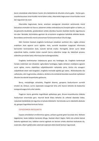 beren eskubideak aldarrikatzen hasten dira betebeharrak dituztela ohartu gabe. Hortaz gain,
esanekotasunean oinarritutako moral baten ordez, elkarrekiko begirunean oinarritutako moral
bat nagusitzen da orain.
Elkarrekiko begiruneak, beraz, anartean ezezagunak zitzaizkion sentimendu moral
batzuetara eramaten du haurra: jokalarien arteko ondradutasuna (tranpak egiten ez badira, ez
da galarazita daudelako, gizabanakoen arteko akordioa hausten dutelako baizik), laguntasuna
eta abar. Bestalde, borondatea agertzen da arrazoiaren eragiketen baliokide afektibo bezala.
Borondatea sentimendu moral autonomoen funtzionamenduari loturik dago.
Adin honetan ikasleak eragiketa konkretuen estadioan aurkitzen dira. Logika zehatza
erabiltzen dute egoerei aurre egiteko. Hots, aurretik dauzkaten ezagutzak informazio
berriarekin kontrastatzen dute, esanahi berriak eraikiz. Horregatik, denen aurre ideiak
ezberdinak badira, eraikiko duten esanahi berria ezberdina izango da, bakoitzak prozesu
ezberdina jarraituko baitu informazio berria bereganatzeko.
Eragiketa konkretuetan trebetasuna geroz eta handiagoa da. Eragiketa konkretuak
honako ondorioak izan ditzakete: egituraketa handiagoa, logika zehatzen erabilpena egoerei
aurre egitea, eremu objektiboa subjektiboarekin nahasteko joera, bizitza eta ezaugarri
subjektiboak atxiki izaki bizigaberi, eragiketa mentalak egiteko gai izatea… Multzokatzeko eta
sailkatzeko, edo mugimendua, abiadura, denbora eta zenbakiak bezalako esanahiak inplikatzen
dituzten buruketak konpontzeko gaitasuna.
Beraz, metodologia zehazteko, Piagetek dioenez, garapena ikaskuntzaren aurretik
ematen da. Orduan, aurrez aipatutako ezaugarriak lortu arte itxaron beharko da ikaskuntza
esanguratsuagoa lortu ahal izateko.
Piaget-en teoria genetiko kognitiboak aplikatzeaz gain, Bruner-enaurkikuntza bidezko
ikaskuntzan oinarrituko gara. Haurrak berak bilatu beharko du ariketak ebazteko bidea,
irakasleak baliabideak eta laguntza erraztuko dizkiolarik. Horretarako aurre-ideietatik abiatuko
da, garapen kognitiboa kontuan hartuz.
ESPAZIOAREN ANTOLAKETA
Espazio antolaketari erreferentzia eginez, jarduera guztiak gelan burutuko dira. Mahaiei
dagokionez, lauko taldetan banatuko ditugu, ikasleak elkarri begira. Nahiz eta ariketa batzuk
bakarka egitekoak izan, taldetan eserita egoteak ere beraien arteko elkarlana bultzatuko du;
esaterako, elkarri galdetutako zalantzak argitzeak edota batak besteari laguntzeak.
 