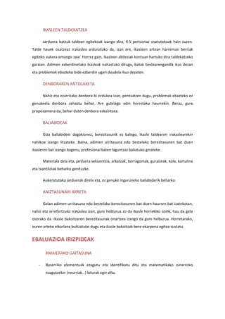 IKASLEEN TALDEKATZEA
Jarduera batzuk taldean egitekoak izango dira, 4-5 pertsonaz osatutakoak hain zuzen.
Talde hauek osatzeaz irakaslea arduratuko da, izan ere, ikasleen artean harreman berriak
egiteko aukera emango zaie. Horrez gain, ikasleen abileziak kontuan hartuko dira taldekatzeko
garaian. Adimen ezberdinetako ikasleak nahastuko ditugu, batak bestearengandik ikas dezan
eta problemak ebazteko bide ezberdin ugari daudela ikus dezaten.
DENBORAREN ANTOLAKETA
Nahiz eta ezarritako denbora bi ordukoa izan, pentsatzen dugu, problemak ebazteko ez
genukeela denbora zehaztu behar. Are gutxiago adin horretako haurrekin. Beraz, gure
proposamena da, behar duten denbora eskaintzea.
BALIABIDEAK
Giza baliabideei dagokionez, berezitasunik ez balego, ikasle taldearen irakaslearekin
nahikoa izango litzateke. Baina, adimen urritasuna edo bestelako berezitasunen bat duen
ikasleren bat izango bagenu, profesional baten laguntzaz baliatuko ginateke.
Materiala dela eta, jarduera sekuentzia, arkatzak, borragomak, guraizeak, kola, kartulina
eta txantiloiak beharko genituzke.
Aukeratutako jarduerak direla eta, ez genuke inguruneko baliabiderik beharko.
ANIZTASUNARI ARRETA
Gelan adimen urritasuna edo bestelako berezitasunen bat duen haurren bat izatekotan,
nahiz eta errefortzuko irakaslea izan, gure helburua ez da ikasle horrekiko soilik, hau da gela
osorako da. Ikasle bakoitzaren berezitasunak onartzea izango da gure helburua. Horretarako,
euren arteko elkarlana bultzatuko dugu eta ikasle bakoitzak bere ekarpena egitea sustatu.
EBALUAZIOA IRIZPIDEAK
AMAIERAKO GAITASUNA
- Baserriko elementuak ezagutu eta identifikatu ditu eta matematikako oinarrizko
ezagutzekin (neurriak…) loturak egin ditu.
 