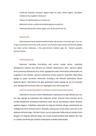 - Problemak ebazteko prozedura egokia erabili du (datu bilketa egokia, estrategien
erabilpena eta eragiketen ebazpena).
- Taldean lan egiteko gaitasuna aurkeztu du.
- Bakarkako lanetan, problemak ebazteko gaitasuna azaldu du.
- Problemak ebazterako orduan, gogoz aritu da eta parte hartu du.
PROZEDURA
Ebaluazioaaurreraeramatekometodoformatibo edo jarraian oinarrituko gara. Izan ere,
ez gara emaitzetan oinarrituko soilik, prozesu osoa hartuko dugu kontuan (problemak egiteko
izan duten jarrera, eboluzioa…). Oso garrantzitsua iruditzen zaigu eta ikasleen garapena
kontuan hartzea.
INSTRUMENTUAK
Ebaluazio metodoa formatiboa edo jarraia izango denez, irakasleak
behaketaren bitartez jaso beharko du ikasleen eboluzioaren berri. Egunero egiten
diren jarduerak ebaluatuko dira, beraz, egutegi bat izatea informazioa ordenatzeko era
eraginkorra izan daiteke. Jarduera sekuentzia amaitu ondoren, ikasleekin elkarrizketa
egingo da gaian barneratu beharreko kontzeptu eta edukiak azaleratuko dituen
galderak eginez. Elkarrizketa hau gela guztiarekin batera egingo da eta hor jasotako
ohar baliagarriak eta ikusten dena ere egutegiak sartu ahal izango dira.
UNITATE DIDAKTIKOARENETA IRAKASLE-PRAKTIKAREN EBALUAZIOA
Irakaslearen lana eta unitate didaktikoaren ebaluazioa ere egin beharko da, izan
ere, beti egongo da hobetzeko edo aldatzeko zerbait. Kontuan hartu beharko da ea
unitate didaktikoak motibazioa bultzatzen duen eta ea zuzendutako zikloari benetan
egokitua dagoen. Erabilitako materialak ere begiratu beharko ditugu, askotarikoak eta
erabilgarriak diren kontuan hartuz. Bestalde, aniztasunari arreta eman zaion ala ez ere
ebaluatu beharko dugu. Horrekin lotuta, aurrez aipatutako helburuak eta edukiak lortu
ditugun ere begiratu beharko dugu, eta ea guk proposatutakoa bide egokian den edo
ez. Galdera berdinak egin daitezke irakaslearen praktika ebaluatzeko.
 