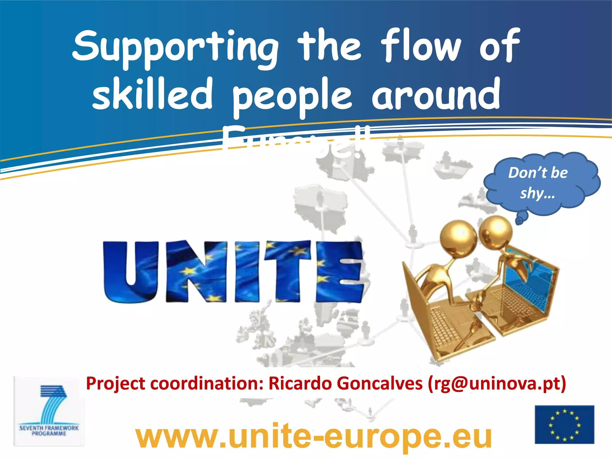 Supporting the flow of
 skilled people around
        Europe!!
                                                Don’t be
                                                 shy…




Project coordination: Ricardo Goncalves (rg@uninova.pt)

     www.unite-europe.eu
 