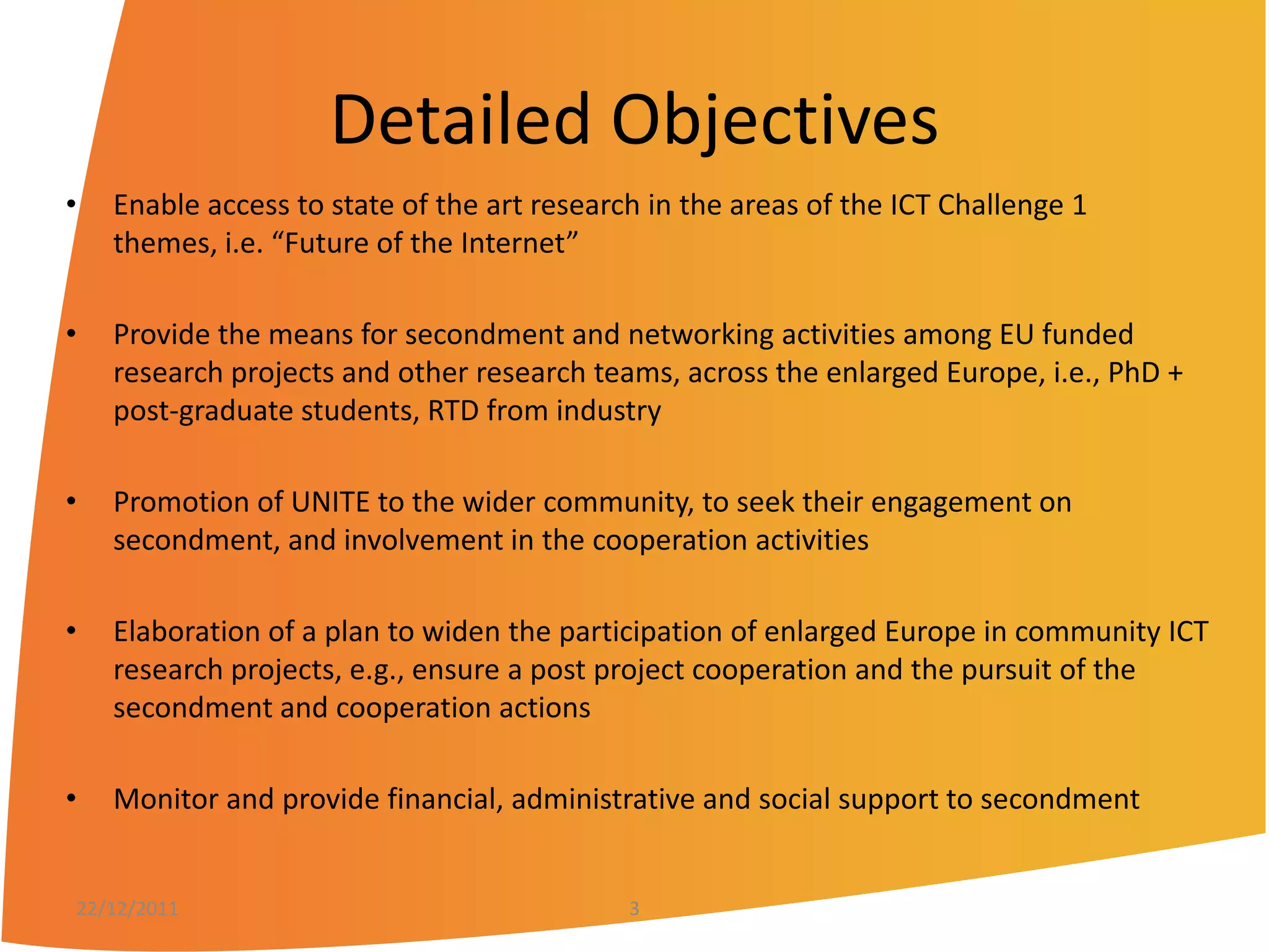Detailed Objectives
•   Enable access to state of the art research in the areas of the ICT Challenge 1
    themes, i.e. “Future of the Internet”

•   Provide the means for secondment and networking activities among EU funded
    research projects and other research teams, across the enlarged Europe, i.e., PhD +
    post-graduate students, RTD from industry

•   Promotion of UNITE to the wider community, to seek their engagement on
    secondment, and involvement in the cooperation activities

•   Elaboration of a plan to widen the participation of enlarged Europe in community ICT
    research projects, e.g., ensure a post project cooperation and the pursuit of the
    secondment and cooperation actions

•   Monitor and provide financial, administrative and social support to secondment


22/12/2011                                   3
 