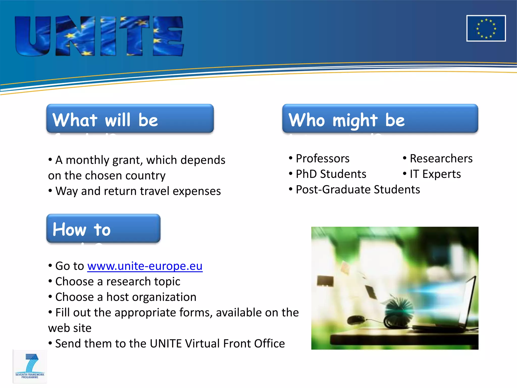 What will be                                   Who might be
funded?                                        interested?
• A monthly grant, which depends               • Professors         • Researchers
on the chosen country                          • PhD Students       • IT Experts
• Way and return travel expenses               • Post-Graduate Students


How to
apply?
• Go to www.unite-europe.eu
• Choose a research topic
• Choose a host organization
• Fill out the appropriate forms, available on the
web site
• Send them to the UNITE Virtual Front Office
 