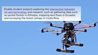 Enable student projects exploring the intersection between 
art and technology and research, such as gathering data such 
as sacred forests in Ethiopia, mapping lava flows in Ecuador, 
and surveying the forest canopy in Costa Rica. 
 