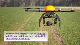 Enhance field projects, such as studying 
wildlife from a distance, and detailed 3D 
archaeological mapping. 
 