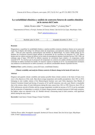 Ciencias de la Tierra y el Espacio, enero-junio, 2015, Vol.16, No.1, pp.107-116, ISSN 1729-3790
107
*Adrián Álvarez Adán. Investigador Agregado. Instituto de Ciencia Animal, San José de las Lajas, Mayabeque
Cuba. E-mail: (adanalvarez@ica.co.cu)
La variabilidad climática y análisis de contextos futuros de cambio climático
en la cuenca del Cauto
Adrián Álvarez-Adán (1)
*, Gustavo Febles (1)
y Laisury Díaz (1)
1
Departamento de Pastos y Forrajes. Instituto de Ciencia Animal., San José de Las Lajas, Mayabeque, Cuba,
Email: adanalvarez@ica.co.cu
Recibido: julio 14, 2014 Aceptado: diciembre 23, 2014
Resumen
Diagnosticar y cuantificar la variabilidad climática y analizar posibles contextos climáticos futuros en la cuenca del
Cauto fue el objetivo del trabajo. Se utilizaron datos de temperatura y precipitación medias mensuales, del período
1961 – 2010 de ocho estaciones meteorológicas del Instituto de Meteorología. Se usaron salidas diarias de los
Modelos de Circulación General Echan4 además el forzamiento de los escenarios de emisiones A2 y B2. Marzo
destaca por los valores extremos de déficits en los totales de precipitación durante el período lluvioso 1961-1990, sin
embargo, para el lapso 1991-2010 los déficits muestran un corrimiento hacia octubre y la temperatura media
aumentó 0,30
C. Se concluye que la proyección de temperatura en contextos de cambio climático presenta aumentos
sostenidos en ambos escenarios de estudio, los mayores valores se reportan en el A2. Las precipitaciones mostraron
una tendencia a la disminución en ambos escenarios, con déficits considerables durante el período lluvioso.
Palabras Clave: cambio climático, cuenca del Cauto, variabilidad climática
Climate variability and analysis of future contexts of climate change in the basin of Cauto river
Abstract
Diagnose and quantify climate variability and analyze possible future climate contexts in the basin of Cauto river
were to the objectives of this work. Data about average temperature and monthly precipitation, from 1961 to 2010,
belonging to nine weather stations of the Meteorological Institute were used. Daily departures from Models of
General Circulation Echan4 and forcing of scenarios of A2 and B2 emissions were also used. March is remarkable
due to the extreme values of water deficiencies during the rainy season from 1961 to 1990. However, from 1991 to
2010, deficiencies moved to October and the average temperature recorded an increase of 0,30
C.It can be concluded
that the projection of temperature in contexts of climate change presents sustained increases in both study scenarios,
the highest values are reported in the A2. Rainfall showed a decreasing trend in both scenarios, with significant
deficits during the rainy season.
Keywords: Cauto basin, Climate Change, Climate Variability
 