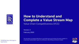 How to Understand and
Complete a Value Stream Map
Version: 2
February 2020
Value Chain Competitiveness (VCC)
© 2020Rolls-Royce | Not Subject to
Export Control
This information is provided by Rolls-Royce in good faith based upon the latest information available to it;
no warranty or representation is given; no contractual or other binding commitment is implied.
 