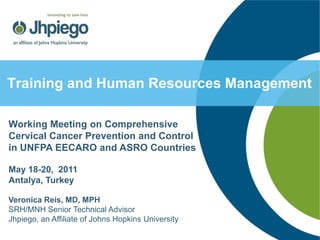 Training and Human Resources Management

Working Meeting on Comprehensive
Cervical Cancer Prevention and Control
in UNFPA EECARO and ASRO Countries

May 18-20, 2011
Antalya, Turkey

Veronica Reis, MD, MPH
SRH/MNH Senior Technical Advisor
Jhpiego, an Affiliate of Johns Hopkins University
 