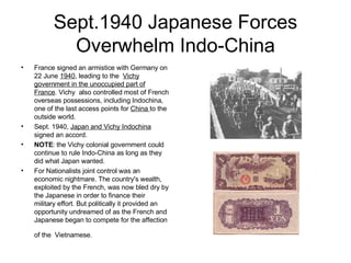 Sept.1940 Japanese Forces Overwhelm Indo-China France signed an armistice with Germany on 22 June  1940 , leading to the  Vichy government in the unoccupied part of France . Vichy  also controlled most of French overseas possessions, including Indochina, one of the last access points for  China  to the outside world. Sept. 1940,  Japan and Vichy Indochina  signed an accord. NOTE : the Vichy colonial government could continue to rule Indo-China as long as they did what Japan wanted. For Nationalists joint control was an economic nightmare. The country's wealth, exploited by the French, was now bled dry by the Japanese in order to finance their  military effort. But politically it provided an opportunity undreamed of as the French and Japanese began to compete for the affection of the   Vietnamese.  